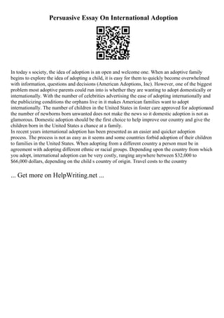 Persuasive Essay On International Adoption
In today s society, the idea of adoption is an open and welcome one. When an adoptive family
begins to explore the idea of adopting a child, it is easy for them to quickly become overwhelmed
with information, questions and decisions (American Adoptions, Inc). However, one of the biggest
problem most adoptive parents could run into is whether they are wanting to adopt domestically or
internationally. With the number of celebrities advertising the ease of adopting internationally and
the publicizing conditions the orphans live in it makes American families want to adopt
internationally. The number of children in the United States in foster care approved for adoptionand
the number of newborns born unwanted does not make the news so it domestic adoption is not as
glamorous. Domestic adoption should be the first choice to help improve our country and give the
children born in the United States a chance at a family.
In recent years international adoption has been presented as an easier and quicker adoption
process. The process is not as easy as it seems and some countries forbid adoption of their children
to families in the United States. When adopting from a different country a person must be in
agreement with adopting different ethnic or racial groups. Depending upon the country from which
you adopt, international adoption can be very costly, ranging anywhere between $32,000 to
$66,000 dollars, depending on the child s country of origin. Travel costs to the country
... Get more on HelpWriting.net ...
 