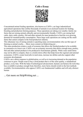 Cafo s Essay
Concentrated animal feeding operations, also known as CAFO s, are large industrialized
agricultural operations that confine thousands of animals in an enclosed location for feeding,
breeding and production farming purposes. These operations are taking over smaller, family run
farms that are raising animals ethically and environmentally friendly. CAFO s are raising beef
cattle, dairy cattle, poultry, fish and other animals for mass production to feed the ever growing
demand for meatand poultry consumption. These large scale operations are cutting out the small
farms that cannot compete in the food production industry.
This inhumane way of raising animals is upsetting many environmentalists who see this type of
farming as animal cruelty, ... Show more content on Helpwriting.net ...
This mass production creates a scale of economy that allows the finished product to be available
to consumers at a lower cost. CAFO s are an economic necessity that allows enough meat, poultry,
fish and other animal products to be produced to feed humans globally. While some small farms
may not be able to compete, there is a trickle down effect that helps boost the regional and national
economies. CAFO s create local jobs in rural areas, increase tax dollars and also support other
economic development.
CAFO s are a direct response to globalization, as well as to increasing demand as the population
continues to grow. People want to buy a food product that is of the same quality, a standardized
product, every time. With the help of technological advancement, humans can harness the tools they
have available to produce enough food, therefore, more farms should switch to the best methods
available. Environmentalists who oppose CAFO s are fundamental Luddites and will only obstruct
human
... Get more on HelpWriting.net ...
 