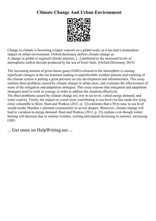 Climate Change And Urban Environment
Change in climate is becoming a major concern on a global scale, as it has had a tremendous
impact on urban environment. Oxford dictionary defines climate change as:
A change in global or regional climate patterns, [...] attributed to the increased levels of
atmospheric carbon dioxide produced by the use of fossil fuels. (Oxford Dictionary 2015)
The increasing amount of green house gases (GHG) released in the atmosphere is causing
significant changes in the environment leading to unpredictable weather patterns and warming of
the climate system is putting a great pressure on city development and infrastructures. This essay
outlines three problems caused by climate change in urban areas, and evaluates the effectiveness of
some of the mitigation and adaptation strategies. This essay reasons that mitigation and adaptation
strategies need to work in synergy in order to address the situation effectively.
The three problems caused by climate change are, rise in sea level, varied energy demand, and
water scarcity. Firstly, the impact on costal areas contributing to sea level rise has made low lying
cities vulnerable to them. Hunt and Watkiss (2011, p. 32) estimates that a 50 m raise in sea level
would render Mumbai s informal communities in severe despair. Moreover, climate change will
lead to variation in energy demand. Hunt and Watkiss (2011, p. 33) explain even though winter
heating will decrease due to warmer weather, cooling anticipated increasing in summer, increasing
GHG
... Get more on HelpWriting.net ...
 