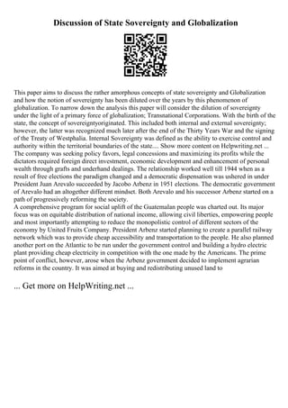 Discussion of State Sovereignty and Globalization
This paper aims to discuss the rather amorphous concepts of state sovereignty and Globalization
and how the notion of sovereignty has been diluted over the years by this phenomenon of
globalization. To narrow down the analysis this paper will consider the dilution of sovereignty
under the light of a primary force of globalization; Transnational Corporations. With the birth of the
state, the concept of sovereigntyoriginated. This included both internal and external sovereignty;
however, the latter was recognized much later after the end of the Thirty Years War and the signing
of the Treaty of Westphalia. Internal Sovereignty was defined as the ability to exercise control and
authority within the territorial boundaries of the state.... Show more content on Helpwriting.net ...
The company was seeking policy favors, legal concessions and maximizing its profits while the
dictators required foreign direct investment, economic development and enhancement of personal
wealth through grafts and underhand dealings. The relationship worked well till 1944 when as a
result of free elections the paradigm changed and a democratic dispensation was ushered in under
President Juan Arevalo succeeded by Jacobo Arbenz in 1951 elections. The democratic government
of Arevalo had an altogether different mindset. Both Arevalo and his successor Arbenz started on a
path of progressively reforming the society.
A comprehensive program for social uplift of the Guatemalan people was charted out. Its major
focus was on equitable distribution of national income, allowing civil liberties, empowering people
and most importantly attempting to reduce the monopolistic control of different sectors of the
economy by United Fruits Company. President Arbenz started planning to create a parallel railway
network which was to provide cheap accessibility and transportation to the people. He also planned
another port on the Atlantic to be run under the government control and building a hydro electric
plant providing cheap electricity in competition with the one made by the Americans. The prime
point of conflict, however, arose when the Arbenz government decided to implement agrarian
reforms in the country. It was aimed at buying and redistributing unused land to
... Get more on HelpWriting.net ...
 