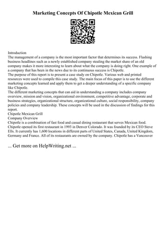 Marketing Concepts Of Chipotle Mexican Grill
Introduction
The management of a company is the most important factor that determines its success. Flashing
business headlines such as a newly established company stealing the market share of an old
company makes it more interesting to learn about what the company is doing right. One example of
a company that has been in the news due to its continuous success is Chipotle.
The purpose of this report is to present a case study on Chipotle. Various web and printed
resources were used to compile this case study. The main focus of this paper is to use the different
marketing concepts learned and apply them to get a deeper understanding of a specific company
like Chipotle.
The different marketing concepts that can aid in understanding a company includes company
overview, mission and vision, organizational environment, competitive advantage, corporate and
business strategies, organizational structure, organizational culture, social responsibility, company
policies and company leadership. These concepts will be used in the discussion of findings for this
report.
Chipotle Mexican Grill
Company Overview
Chipotle is a combination of fast food and casual dining restaurant that serves Mexican food.
Chipotle opened its first restaurant in 1993 in Denver Colorado. It was founded by its CEO Steve
Ells. It currently has 1,600 locations in different parts of United States, Canada, United Kingdom,
Germany and France. All of its restaurants are owned by the company. Chipotle has a Vancouver
... Get more on HelpWriting.net ...
 