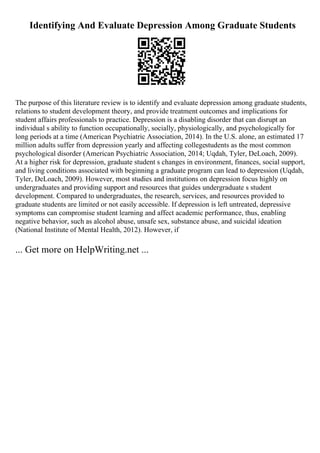 Identifying And Evaluate Depression Among Graduate Students
The purpose of this literature review is to identify and evaluate depression among graduate students,
relations to student development theory, and provide treatment outcomes and implications for
student affairs professionals to practice. Depression is a disabling disorder that can disrupt an
individual s ability to function occupationally, socially, physiologically, and psychologically for
long periods at a time (American Psychiatric Association, 2014). In the U.S. alone, an estimated 17
million adults suffer from depression yearly and affecting collegestudents as the most common
psychological disorder (American Psychiatric Association, 2014; Uqdah, Tyler, DeLoach, 2009).
At a higher risk for depression, graduate student s changes in environment, finances, social support,
and living conditions associated with beginning a graduate program can lead to depression (Uqdah,
Tyler, DeLoach, 2009). However, most studies and institutions on depression focus highly on
undergraduates and providing support and resources that guides undergraduate s student
development. Compared to undergraduates, the research, services, and resources provided to
graduate students are limited or not easily accessible. If depression is left untreated, depressive
symptoms can compromise student learning and affect academic performance, thus, enabling
negative behavior, such as alcohol abuse, unsafe sex, substance abuse, and suicidal ideation
(National Institute of Mental Health, 2012). However, if
... Get more on HelpWriting.net ...
 