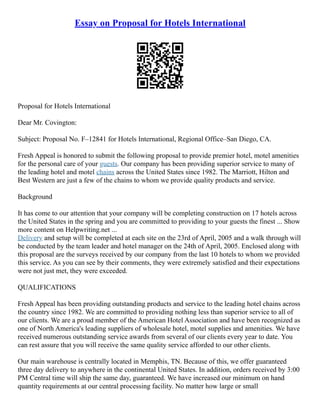 Essay on Proposal for Hotels International
Proposal for Hotels International
Dear Mr. Covington:
Subject: Proposal No. F–12841 for Hotels International, Regional Office–San Diego, CA.
Fresh Appeal is honored to submit the following proposal to provide premier hotel, motel amenities
for the personal care of your guests. Our company has been providing superior service to many of
the leading hotel and motel chains across the United States since 1982. The Marriott, Hilton and
Best Western are just a few of the chains to whom we provide quality products and service.
Background
It has come to our attention that your company will be completing construction on 17 hotels across
the United States in the spring and you are committed to providing to your guests the finest ... Show
more content on Helpwriting.net ...
Delivery and setup will be completed at each site on the 23rd of April, 2005 and a walk through will
be conducted by the team leader and hotel manager on the 24th of April, 2005. Enclosed along with
this proposal are the surveys received by our company from the last 10 hotels to whom we provided
this service. As you can see by their comments, they were extremely satisfied and their expectations
were not just met, they were exceeded.
QUALIFICATIONS
Fresh Appeal has been providing outstanding products and service to the leading hotel chains across
the country since 1982. We are committed to providing nothing less than superior service to all of
our clients. We are a proud member of the American Hotel Association and have been recognized as
one of North America's leading suppliers of wholesale hotel, motel supplies and amenities. We have
received numerous outstanding service awards from several of our clients every year to date. You
can rest assure that you will receive the same quality service afforded to our other clients.
Our main warehouse is centrally located in Memphis, TN. Because of this, we offer guaranteed
three day delivery to anywhere in the continental United States. In addition, orders received by 3:00
PM Central time will ship the same day, guaranteed. We have increased our minimum on hand
quantity requirements at our central processing facility. No matter how large or small
 