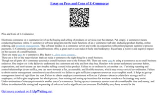 Essay on Pros and Cons of E-Commerce
Pros and Cons of E–Commerce
Electronic commerce or e–commerce involves the buying and selling of products or services over the internet. Put simply, e–commerce means
conducting business online. E–commerce software programs run the main functions of an e–commerce web site, including product display, online
ordering, and inventory management. This software resides on a commerce server and works in conjunction with online payment systems to process
payments. E–Commerce can help a small business off to a great start or can make it fizzle into bankruptsy. It can have a positive and negitive impact
on the success of a small business.
There are many pros to e–commerce. One factor is...show more content...
These are a few of the major factors that can make e–commerce the right thing for a small business.
Though not all parts of e–commerce can make a small business soar to the Fortune 500. There are some cons to using e–commerce as an small business
endeavor. One major con is the failure to understand the customers and why and how they buy. Retailers who do not understand customer habits,
expectations, and motivations can have trouble selling a sound value product. Failure to co–ordinate is yet another con. If existing reporting and
control relationships do not suffice, one can move towards a flat, accountable, and flexible structure, which may or may not aid co–ordination. Failure
to obtain senior management commitment can often result in a failure to gain sufficient corporate resources to accomplish a task. It helps to get top
management involved right from the start. Failure to obtain employee commitment will occur if planners do not explain their strategy well to
employees, or fail to give employees the whole picture, then training and setting up incentives for workers to embrace the strategy may assist.
Under–estimation of time requirements is another con of e–commerce. Setting up an e–commerce venture can take considerable time and money, and
failure to understand the timing and sequencing of tasks can lead to significant cost overruns. Profitability may have to wait for the
Get more content on HelpWriting.net
 