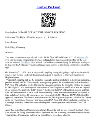 Essay on Psa Crash
Running head: MID–AIR OF PSA FLIGHT 182 OVER SAN DIEGO
Mid–Air of PSA Flight 182 and its Impacts on U.S. Aviation
Lance Paston
Utah Valley University
Abstract
This paper reviews the tragic mid–air crash of PSA flight 182 and Cessna N7711G a Cessna 172
over San Diego and its resulting FAA rules and regulation changes, and their affect on the U.S.
aviation industry. PSA Flight 182's mid–air resulted in the most sweeping FAA changes to airspace
to date. The FAA rules and regulation changes was a success in preventing similar mid–airs of this
type.
On September 25, 1978, I was a 16–year–old inspiring young pilot going to high school within 10
miles of San Diego's Lindbergh International Airport. It was about ... Show more content on
Helpwriting.net ...
19 seconds before the mid–air the controller received a conflict alert alarm in the tower indicating a
possible aircraft conflict. The controller subsequently ignored the alarm because he felt that since
PSA flight 182 had acknowledged having the Cessna in sight and the controller felt that the aircrew
of PSA flight 182 was meeting their requirement of visual separation, notification was not required
in his opinion. The controller did try to notify the Cessna that PSA 182 had them in sight and that
PSA 182 was eastbound at six o' clock and descending. There was no response from the Cessna as
they had already switched frequencies as was being controlled by Miramar TRACON for the ILS
approach procedures. The Cessna was unaware of the PSA flight coming from behind as the Cessna
could only monitor one frequency at a time, unlike PSA flight 182 which was being controlled by
Lindbergh tower had capabilities of monitoring both Lindbergh tower and Miramar TRACON
(Time).
According to the National Transportation Safety Board, the mid–air was primarily the fault of the
PSA aircrew for failing to maintain visual separation and not informing the tower that they had lost
visual contact. Contributing factors were control tower procedures allowing
 