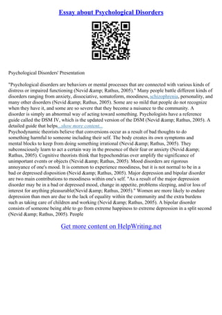 Essay about Psychological Disorders
Psychological Disorders' Presentation
"Psychological disorders are behaviors or mental processes that are connected with various kinds of
distress or impaired functioning (Nevid &amp; Rathus, 2005)." Many people battle different kinds of
disorders ranging from anxiety, dissociative, somatoform, moodiness, schizophrenia, personality, and
many other disorders (Nevid &amp; Rathus, 2005). Some are so mild that people do not recognize
when they have it, and some are so severe that they become a nuisance to the community. A
disorder is simply an abnormal way of acting toward something. Psychologists have a reference
guide called the DSM IV, which is the updated version of the DSM (Nevid &amp; Rathus, 2005). A
detailed guide that helps...show more content...
Psychodynamic theorists believe that conversions occur as a result of bad thoughts to do
something harmful to someone including their self. The body creates its own symptoms and
mental blocks to keep from doing something irrational (Nevid &amp; Rathus, 2005). They
subconsciously learn to act a certain way in the presence of their fear or anxiety (Nevid &amp;
Rathus, 2005). Cognitive theorists think that hypochondrias over amplify the significance of
unimportant events or objects (Nevid &amp; Rathus, 2005). Mood disorders are rigorous
annoyance of one's mood. It is common to experience moodiness, but it is not normal to be in a
bad or depressed disposition (Nevid &amp; Rathus, 2005). Major depression and bipolar disorder
are two main contributions to moodiness within one's self. "As a result of the major depression
disorder may be in a bad or depressed mood, change in appetite, problems sleeping, and/or loss of
interest for anything pleasurable(Nevid &amp; Rathus, 2005)." Women are more likely to endure
depression than men are due to the lack of equality within the community and the extra burdens
such as taking care of children and working (Nevid &amp; Rathus, 2005). A bipolar disorder
consists of someone being able to go from extreme happiness to extreme depression in a split second
(Nevid &amp; Rathus, 2005). People
Get more content on HelpWriting.net
 