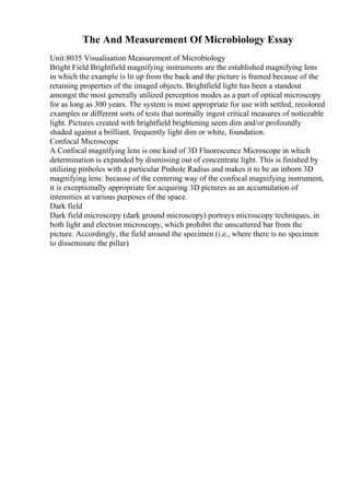 The And Measurement Of Microbiology Essay
Unit:8035 Visualisation Measurement of Microbiology
Bright Field Brightfield magnifying instruments are the established magnifying lens
in which the example is lit up from the back and the picture is framed because of the
retaining properties of the imaged objects. Brightfield light has been a standout
amongst the most generally utilized perception modes as a part of optical microscopy
for as long as 300 years. The system is most appropriate for use with settled, recolored
examples or different sorts of tests that normally ingest critical measures of noticeable
light. Pictures created with brightfield brightening seem dim and/or profoundly
shaded against a brilliant, frequently light dim or white, foundation.
Confocal Microscope
A Confocal magnifying lens is one kind of 3D Fluorescence Microscope in which
determination is expanded by dismissing out of concentrate light. This is finished by
utilizing pinholes with a particular Pinhole Radius and makes it to be an inborn 3D
magnifying lens: because of the centering way of the confocal magnifying instrument,
it is exceptionally appropriate for acquiring 3D pictures as an accumulation of
intensities at various purposes of the space.
Dark field
Dark field microscopy (dark ground microscopy) portrays microscopy techniques, in
both light and electron microscopy, which prohibit the unscattered bar from the
picture. Accordingly, the field around the specimen (i.e., where there is no specimen
to disseminate the pillar)
 