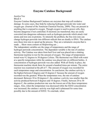 Enzyme Catalase Background
Jocelyn Yee
Block 6
Enzyme Catalase Background Catalases are enzymes that stop cell oxidative
damage. In some cases, they help by reducing hydrogen peroxide into water and
oxygen gas. (Journal of the American Chemical Society, 2009). They are present in
anything that is exposed to oxygen. Though oxygen is used to power cells, they
become dangerous if not controlled. If electrons are transferred, they are easily
converted into dangerous substances such as hydrogen peroxide which attack vital
atoms and iron ions in proteins. To intensify the problem, the free iron ions can
change hydrogen peroxide into different radicals that are deadly to DNA. The catalase
uses those iron ions to speed up the process. They are a tetrameric enzyme that is
made ... Show more content on Helpwriting.net ...
The independent variables are the range of temperatures and the range of
hydrogen peroxide concentration. The dependent variable is the rate of catalase
activity. The Catalase was taken from beef liver and was placed into a shaking
thermostat machine to test for the amount of oxygen. The range of temperatures
tested were 9.2 degrees to 30 degrees Celsius. The thermostat was filled with water
at a specific temperature while the catalase was placed into six different bottles. A
concentration of hydrogen peroxide was also added. With all firmly in place, the
thermostat machine shook them for around a hundred times per minute. The entire
reaction was examined at the pH of 7. The amount of oxygen was recorded for
each temperature range and concentration. In conclusion, the catalase activity is
the highest between 0 degrees and 10 degrees C because the amount of oxygen
recorded was the greatest. When the temperature rose, the rate of catalase
decreased. Between 10 to 20 degrees C, the catalase s activity was smaller than the
activity produced between 0 degrees and 10 degrees. Finally, between 20 to 30
degrees C, the catalase production rate was the lowest out of the three temperature
ranges. Also, when the temperature was decreased while the H2O2 concentration
was increased, the catalase s activity was high and it plateaued for some time
possibly due to the amount of H2O2. To conclude, when
 