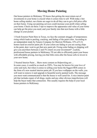 Moving Home Painting
Out house painters in Mckinney TX know that getting the most return out of
investments to your home is crucial when it comes time to sell. With today s hot
home selling market, our clients are eager to do all they can to get a full price offer
on their home. Using our painting services could increase your profit when selling
your home. Check out these 3 tips to improve the appearance and value of your home
can help get the price you need, and your family into that next home with a little
change in your pocket.
1 Fresh Exterior Paint Here in Texas, we face the constant struggle of temperatures
rising which leads to peeling, cracking, and fading of the paint color. According to
an independent study by Futures Company for Sherwin Williams, 15% of U.S.
homes need an exterior paint job. If your colors are fading or you are seeing chips
in the paint, don t wait to get that new paint job. Fixing color fading or chipping will
give you anywhere between 2 and 5% return on your investment*. Luckily,
professional house painters in McKinney TX are able to efficiently paint your house
with affordable pricing, leaving you that little extra after the house sells to invest in
your new home.
2 Neutral Interior Paint ... Show more content on Helpwriting.net ...
In some cases, it could be as much as 250%. You may be known for your love of
color and style, but when it comes to selling your home the biggest ROI comes in
the form of a new neutral interior paint job. If you have wallpaper on the walls, you
will want to remove it and upgrade to beautiful newly painted walls. The message
you most want communicated is that the house is well cared for. A nice interior paint
job that includes repair of all dings, marks and any other obvious imperfections will
help the buyer make that connection. This usually requires the help of your local
house painters in McKinney
 