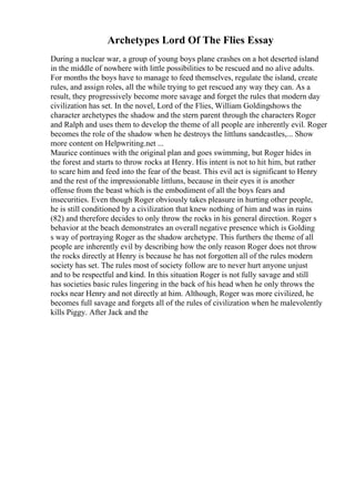 Archetypes Lord Of The Flies Essay
During a nuclear war, a group of young boys plane crashes on a hot deserted island
in the middle of nowhere with little possibilities to be rescued and no alive adults.
For months the boys have to manage to feed themselves, regulate the island, create
rules, and assign roles, all the while trying to get rescued any way they can. As a
result, they progressively become more savage and forget the rules that modern day
civilization has set. In the novel, Lord of the Flies, William Goldingshows the
character archetypes the shadow and the stern parent through the characters Roger
and Ralph and uses them to develop the theme of all people are inherently evil. Roger
becomes the role of the shadow when he destroys the littluns sandcastles,... Show
more content on Helpwriting.net ...
Maurice continues with the original plan and goes swimming, but Roger hides in
the forest and starts to throw rocks at Henry. His intent is not to hit him, but rather
to scare him and feed into the fear of the beast. This evil act is significant to Henry
and the rest of the impressionable littluns, because in their eyes it is another
offense from the beast which is the embodiment of all the boys fears and
insecurities. Even though Roger obviously takes pleasure in hurting other people,
he is still conditioned by a civilization that knew nothing of him and was in ruins
(82) and therefore decides to only throw the rocks in his general direction. Roger s
behavior at the beach demonstrates an overall negative presence which is Golding
s way of portraying Roger as the shadow archetype. This furthers the theme of all
people are inherently evil by describing how the only reason Roger does not throw
the rocks directly at Henry is because he has not forgotten all of the rules modern
society has set. The rules most of society follow are to never hurt anyone unjust
and to be respectful and kind. In this situation Roger is not fully savage and still
has societies basic rules lingering in the back of his head when he only throws the
rocks near Henry and not directly at him. Although, Roger was more civilized, he
becomes full savage and forgets all of the rules of civilization when he malevolently
kills Piggy. After Jack and the
 