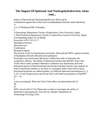 The Impact Of Spinosad And Nucleopolyhedrovirus Alone
And...
Impact of Spinosad and Nucleopolyhedrovirus Alone and In
Combination against the Cotton Leaf wormSpodoptera littoralis under laboratory
*1
A A. El Helalyand HM. El bendary
2
1.Entomology Department, Faculty ofAgriculture, Cairo University, Egypt
2. Plant Protection Department, Faculty of Agriculture, Fayoum University, Egypt
Corresponding author:AA El Helaly
Keywords A B S T R A C T
Spodoptera littoralis
Spinosad, npvs
Combination
Biological aspects
The toxicity of the two biorational insecticides, Spinosad and NPVs, against neonates
of Spodoptera littoralis (Bosiduval) (Lepidoptera:
Noctuidae) was tested under laboratory conditionsin order to determine the
competitive efficacy. The ability of Spinosad to protect the SpliNPV from Ultra
Violet effects under synthetic laboratory conditions was determined, and some
biological aspects of both biorational insecticides and their mixture were studied. In
order to determine whether or not there is a synergetic effect when both of these
biorational pesticides are added together, six different Spinosad concentrations (1, 2,
5, 10, 15 and 30 ppm) alone and mixed with a sub lethal concentration of SpliNPV
(1Г—10
3
) were investigated. When the Ultra Violet effect was determined, the LC
90
of
NPVs mixed with LC10 of Spinosad, in order to investigate the ability of
Spinosad in prolonging the virus activity. Sample: Department of
Entomology (Virology Unit)
 