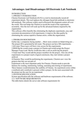 Advantages And Disadvantages Of Electronic Lab Notebook
INTRODUCTION
1.1PROJECT INTRODUCTION
Chemia Electronic Lab Notebook (ELN) is a tool to electronically record all
experiment details. This tool replaces the old paper based lab notebook to electronic
lab notebook. This software widely used in Research Development centers all over
the world. This tool helps the Chemist to record the result of the experiments
accurately. Also the tool will scale up for the advanced features required by the
organization.
This software offers benefits like eliminating the duplicate experiments, easy and
consistent documentation of all experiments, it improve the data quality by
eliminating the various repetitive human errors, within the organization.
1.2PROBLEM DESCRIPTION
Earlier day s companies facing number ... Show more content on Helpwriting.net ...
The project ID is generated by QA team. The project can have MS experiments.
1.QA team These users will have view access for the experiments.
2.HOD She/he would create a project in Chemia and would assign the Project
Manager/Team Lead. She/he would also take a call on archiving the project.
3.Team lead They would add the project members for the project. Also one all the
experiments in a project reach a logical conclusion, they start initiate a project
archival.
4.Chemists They would be performing the experiments. Chemist can t view the
projects that they are not part of.
Experiment is the most important entity for Chemia. Chemia needs to provide
features for creating, maintaining, locking, searching and cloning of experiments.
These features would determine the usability of Chemia. An experiment exists within
a notebook and a notebook is present within a project. So the users associated with
the project are the user for an experiment.
3.2SYSTEM SPECIFICATION
System specification tells the software and hardware requirements of the software.
3.2.1 SOFTWARE REQUIREMENTS
The table below details the server side software requirements for
 