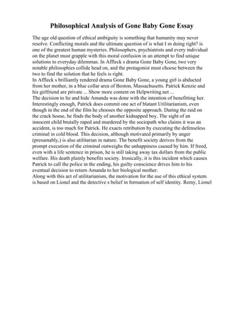 Philosophical Analysis of Gone Baby Gone Essay
The age old question of ethical ambiguity is something that humanity may never
resolve. Conflicting morals and the ultimate question of is what I m doing right? is
one of the greatest human mysteries. Philosophers, psychiatrists and every individual
on the planet must grapple with this moral confusion in an attempt to find unique
solutions to everyday dilemmas. In Affleck s drama Gone Baby Gone, two very
notable philosophies collide head on, and the protagonist must choose between the
two to find the solution that he feels is right.
In Affleck s brilliantly rendered drama Gone Baby Gone, a young girl is abducted
from her mother, in a blue collar area of Boston, Massachusetts. Patrick Kenzie and
his girlfriend are private ... Show more content on Helpwriting.net ...
The decision to lie and hide Amanda was done with the intention of benefitting her.
Interestingly enough, Patrick does commit one act of blatant Utilitarianism, even
though in the end of the film he chooses the opposite approach. During the raid on
the crack house, he finds the body of another kidnapped boy. The sight of an
innocent child brutally raped and murdered by the sociopath who claims it was an
accident, is too much for Patrick. He exacts retribution by executing the defenseless
criminal in cold blood. This decision, although motivated primarily by anger
(presumably,) is also utilitarian in nature. The benefit society derives from the
prompt execution of the criminal outweighs the unhappiness caused by him. If freed,
even with a life sentence in prison, he is still taking away tax dollars from the public
welfare. His death plainly benefits society. Ironically, it is this incident which causes
Patrick to call the police in the ending, his guilty conscience drives him to his
eventual decision to return Amanda to her biological mother.
Along with this act of utilitarianism, the motivation for the use of this ethical system
is based on Lionel and the detective s belief in formation of self identity. Remy, Lionel
 