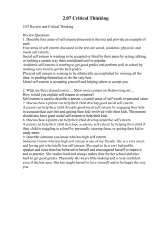 2.07 Critical Thinking
2.07 Review and Critical Thinking
Review Questions
1. Describe four areas of self esteem discussed in the text and provide an example of
each.
Four areas of self esteem discussed in the text are social, academic, physical, and
moral self esteem.
Social self esteem is wanting to be accepted or liked by their peers by acting, talking,
or looking a certain way thats considered cool or popular.
Academic self esteem is wanting to get good grades and perform well in school by
working very hard to get the best grades.
Physcial self esteem is wanting to be athletically accomplished by winning all the
time, or pushing themselves to do the very best.
Moral self esteem is accepting yourself and helping others to accept you.
2. What are three characteristics ... Show more content on Helpwriting.net ...
How would you explain self esteem to someone?
Self esteem is used to describe a person s overall sense of self worth or personal value.
7. Discuss how a parent can help their child develop good social self esteem.
A parent can help their child devople good social self esteem by engaging their kids
in extracurrilcar activites and getting their kids involved with other kids. The parents
should also have good social self esteem to help their kids.
8. Discuss how a parent can help their child develop academic self esteem.
A parent can help their child develope academic self esteem by helping their child if
their child is stuggling in school by personally tutoring them, or getting their kid to
study more.
9. Describe someone you know who has high self esteem.
Someone I know who has high self esteem is one of my friends. She is a very sweet
and loving girl who totally has self esteem. She used to be a very bad public
speaker and since then has believed in herself and encourgared herself to improve
and to practice. She studies hard and always makes time for her school and tries
hard to get good grades. Physcially she wears little makeup and is very confident
even if she has acne. She has taught herself to love yourself and to be happy the way
you
 