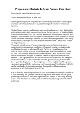 Programming Bacteria To Sense Pressure Case Study
Programming bacteria to sense pressure
Neydis Moreno and Megan N. McClean
Pattern generating circuits coupled to production of organic material with inorganic
interfaces allow bacterial colonies to generate composite structures with unique
function.
Mother Nature generates sophisticated and complicated structures from the humblest
of ingredients. Often their construction relies on the self assembly of building blocks
resulting in hybrid structures that combine both organic and inorganic materials. For
example, Shewanella bacteria are capable of forming extracellular networks of arsenic
sulfide nanotubes with unique electrical and photoconductive properties1. Our ability
to mimic these natural processes to create desirable nano and ... Show more content
on Helpwriting.net ...
Cao, et al2 take advantage of an existing circuit capable of generating spatial
patterning in two dimensional populations of bacteria6 to pattern production of a
modified curli protein in colonies of E. coli. Curli is an extracellular amyloid
material produced by E. coli that forms fibrils based on self assembly of the major
secreted curli subunit (CsgA) and an additional subunit CsgB. The authors utilize
the circuit described in Payne, et al (which consists of a positive feedback loop
(mutant T7 RNA polymerase T7RNAP activates its own expression) and a negative
feedback loop based on production of a diffusible quorum sensing molecule AHL
(see Figure 1). . Expression of the curli protein occurs at high levels of the quorum
sensing molecule AHL. By engineering curli to contain a polyhistidine tag (6XHis) it
can be interfaced with inorganic materials, for example, gold nanoparticles
conjugated to Ni Nitrilotriacetic acid (NTA).
Cao et al use ink jet printing to print cells onto membranes to form single colonies of
E. coli containing this synthetic curli producing circuit. They found that the spatial
patterning circuit caused curli to be expressed in the exterior of the colony, forming
domed curli structures. In contrast, cells constitutively expressing curli without the
patterning
 