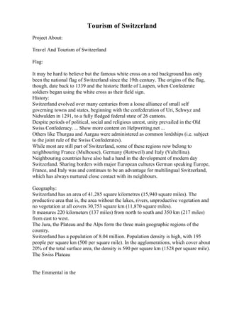 Tourism of Switzerland
Project About:
Travel And Tourism of Switzerland
Flag:
It may be hard to believe but the famous white cross on a red background has only
been the national flag of Switzerland since the 19th century. The origins of the flag,
though, date back to 1339 and the historic Battle of Laupen, when Confederate
soldiers began using the white cross as their field sign.
History:
Switzerland evolved over many centuries from a loose alliance of small self
governing towns and states, beginning with the confederation of Uri, Schwyz and
Nidwalden in 1291, to a fully fledged federal state of 26 cantons.
Despite periods of political, social and religious unrest, unity prevailed in the Old
Swiss Confederacy. ... Show more content on Helpwriting.net ...
Others like Thurgau and Aargau were administered as common lordships (i.e. subject
to the joint rule of the Swiss Confederates).
While most are still part of Switzerland, some of these regions now belong to
neighbouring France (Mulhouse), Germany (Rottweil) and Italy (Valtellina).
Neighbouring countries have also had a hand in the development of modern day
Switzerland. Sharing borders with major European cultures German speaking Europe,
France, and Italy was and continues to be an advantage for multilingual Switzerland,
which has always nurtured close contact with its neighbours.
Geography:
Switzerland has an area of 41,285 square kilometres (15,940 square miles). The
productive area that is, the area without the lakes, rivers, unproductive vegetation and
no vegetation at all covers 30,753 square km (11,870 square miles).
It measures 220 kilometers (137 miles) from north to south and 350 km (217 miles)
from east to west.
The Jura, the Plateau and the Alps form the three main geographic regions of the
country.
Switzerland has a population of 8.04 million. Population density is high, with 195
people per square km (500 per square mile). In the agglomerations, which cover about
20% of the total surface area, the density is 590 per square km (1528 per square mile).
The Swiss Plateau
The Emmental in the
 