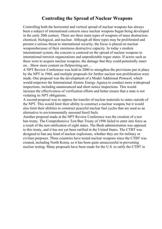 Controling the Spread of Nuclear Weapons
Controlling both the horizontal and vertical spread of nuclear weapons has always
been a subject of international concern since nuclear weapons began being developed
in the early 20th century. There are three main types of weapons of mass destruction:
chemical, biological, and nuclear. Although all three types may be proliferated and
present a serious threat to international security, the focus is placed on nuclear
weaponsbecause of their enormous destructive capacity. In today s modern
international system, the concern is centered on the spread of nuclear weapons to
international terrorist organizations and unpredictable rogue states. If actors such as
these were to acquire nuclear weapons, the damage that they could potentially enact
on... Show more content on Helpwriting.net ...
A NPT Review Conference was held in 2000 to strengthen the provisions put in place
by the NPT in 1968, and multiple proposals for further nuclear non proliferation were
made. One proposal was the development of a Model Additional Protocol, which
would empower the International Atomic Energy Agencyto conduct more widespread
inspections, including unannounced and short notice inspections. This would
increase the effectiveness of verification efforts and better ensure that a state is not
violating its NPT obligations.
A second proposal was to oppose the transfer of nuclear materials to states outside of
the NPT. This would limit their ability to construct a nuclear weapon, but it would
also limit their abilities to construct peaceful nuclear fuel cycles that are used as an
alternative to environmentally unsound fossil fuels.
Another proposal made at the NPT Review Conference was the creation of a test
ban treaty. The Comprehensive Test Ban Treaty of 1996 failed to enter into force as
a result of the non ratification of eight states. The Bush administration was opposed
to this treaty, and it has not yet been ratified in the United States. The CTBT was
designed to ban any kind of nuclear explosions, whether they are for military or
civilian purposes. Three countries have tested nuclear weapons since the CTBT was
created, including North Korea, so it has been quite unsuccessful in preventing
nuclear testing. Many proposals have been made for the U.S. to ratify the CTBT in
 