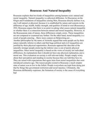 Rousseau And Natural Inequality
Rousseau explains that two kinds of inequalities among humans exist: natural and
moral inequality. Natural inequality is a physical difference. In Discourses on the
Origin and Foundations of Inequalities among Men, Rousseau directly defines it as,
one I call natural or physical, because it is established by nature and consists in the
difference of age, health, bodily strength, and qualities of mind or soul (Rousseau p.
293). Rousseau argues that there is no point in asking what causes natural inequality
or whether there is a connection between natural and moral inequality. However, in
the Rousseauian state of nature, these differences simply exists. These inequalities
are not compared or examined any further. On the other hand, moral inequality is a
result of people entering... Show more content on Helpwriting.net ...
Another philosopher by the name of Aristotle argued that some people are by their
nature naturally inferior to others and that huge political and civil inequalities are
justified by these physical superiorities. Rousseau opposed the idea that of the
naturally stronger people enslaving the inferior ones is out of purely physical
inequalities. Since moral inequality is based on the views of society not individual
differences, he explanations that it should not have any physical explanation, just a
moral one. This evaluation on society is still relevant today. People simply worry
about their perception and standing in society because they are told they have to.
They are raised with expectations that again stem from moral inequalities that were
introduced centuries ago. The reason people existed in Rousseau s much simpler
state of nature was to live to the fullest. People everywhere are kept from doing just
that by things like government restriction and social injustice. Ultimately, like
Rousseau deliberately expresses, the formation of society is the cause of everything
bad
 