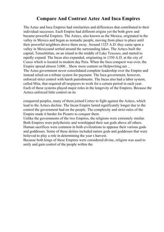 Compare And Contrast Aztec And Inca Empires
The Aztec and Inca Empires had similarities and differences that contributed to their
individual successes. Each Empire had different origins yet the both grew and
became powerful Empires. The Aztecs, also known as the Mexica, originated in the
valley in Mexico and began as nomadic people, moving from place to place until
their powerful neighbors drove them away. Around 1325 A.D. they came upon a
valley in Mexicoand settled around the surrounding lakes. The Aztecs built the
capital, Tenochtitlan, on an island in the middle of Lake Texcoco, and started to
rapidly expand. The Incas also expanded, originating in 1350 A.D. at the city of
Cuzco which is located in modern day Peru. When the Inca conquest was over, the
Empire spread almost 3,000... Show more content on Helpwriting.net ...
The Aztec government never consolidated complete leadership over the Empire and
instead relied on a tribute system for payment. The Inca government, however,
enforced strict control with harsh punishments. The Incas also had a labor system,
called Mita, that required all taxpayers to work for a certain period in each year.
Each of these systems played major roles in the longevity of the Empires. Because the
Aztecs enforced little control on its
conquered peoples, many of them joined Cortez to fight against the Aztecs, which
lead to the Aztecs decline. The Incan Empire lasted significantly longer due to the
control the government had on the people. The complexity and strict rules of the
Empire made it harder for Pizarro to conquer them.
Unlike the governments of the two Empires, the religions were extremely similar.
Both Empires were polytheistic and worshipped their sun gods above all others.
Human sacrifices were common in both civilizations to appease their various gods
and goddesses. Some of these deities included nature gods and goddesses that were
believed to play a role in determining the year s harvest.
Because both kings of these Empires were considered divine, religion was used to
unify and gain control of the people within the
 