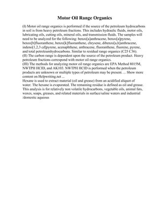 Motor Oil Range Organics
(I) Motor oil range organics is performed if the source of the petroleum hydrocarbons
in soil is from heavy petroleum fractions. This includes hydraulic fluids, motor oils,
lubricating oils, cutting oils, mineral oils, and transmission fluids. The samples will
need to be analyzed for the following: benzo[a]anthracene, benzo[a]pyrene,
benzo[b]fluoranthene, benzo[k]fluoranthene, chrysene, dibenzo[a,h]anthracene,
indeno[1,2,3 cd]pyrene, acenaphthene, anthracene, fluoranthene, fluorene, pyrene,
and total petroleumhydrocarbons. Similar to residual range organics (C25 C36).
(II) The carbon range is dependent upon the source of the petroleum product. Heavy
petroleum fractions correspond with motor oil range organics.
(III) The methods for analyzing motor oil range organics are EPA Method 8015M,
NWTPH HCID, and AK103. NWTPH HCID is performed when the petroleum
products are unknown or multiple types of petroleum may be present. ... Show more
content on Helpwriting.net ...
Hexane is used to extract material (oil and grease) from an acidified aliquot of
water. The hexane is evaporated. The remaining residue is defined as oil and grease.
This analysis is for relatively non volatile hydrocarbons, vegetable oils, animal fats,
waxes, soaps, greases, and related materials in surface/saline waters and industrial
/domestic aqueous
 