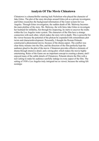 Analysis Of The Movie Chinatown
Chinatown is a drama/thriller starring Jack Nicholson who played the character of
Jake Gittes. The plot of the story develops around Gittes job as a private investigator,
and Gittes researches the background information of the water system for Los
Angeles. Through Gittes investigation, the sudden death of Mr. Mulwray becomes
the main plotline of the story. Ms. Mulwray, the wife hires Jake Gittes to investigate
her husband for infidelity, but through his inspecting, he starts to uncover the truths
within the Los Angeles water system. The characters of the film have a strange
connection with each other, which makes the story rich in depth. This is powerful for
the viewer because the potential of the plotcan be expanded with extraordinary plot
twists and characterdevelopment. Personally, I thought the Roman Polanski
constructed a phenomenal movie, because of the drama aspect. The conflict was
clear thirty minutes into the film, and the direction of the film perfectly kept the
audience glued to the plot of the movie. Chinatown provides effective elements of
drama through intensive detail, and a strong plot; which makes the movie highly
entertaining. Rules of the Game are an important concept to creating a drama, and I
enjoyed many of the subtle details of Chinatown. Polanski directs the film with a
noir setting to make his audience carefully indulge in every aspect of the film. The
setting of 1930 s Los Angeles truly intrigued me as viewer, because the setting felt
nostalgic
 