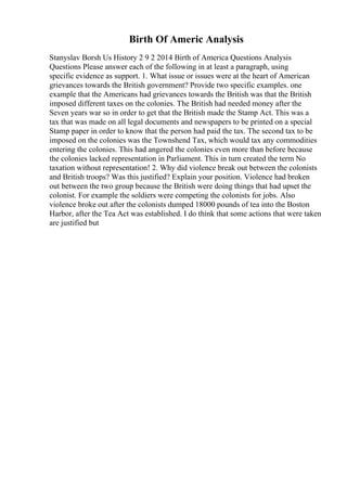 Birth Of Americ Analysis
Stanyslav Borsh Us History 2 9 2 2014 Birth of America Questions Analysis
Questions Please answer each of the following in at least a paragraph, using
specific evidence as support. 1. What issue or issues were at the heart of American
grievances towards the British government? Provide two specific examples. one
example that the Americans had grievances towards the British was that the British
imposed different taxes on the colonies. The British had needed money after the
Seven years war so in order to get that the British made the Stamp Act. This was a
tax that was made on all legal documents and newspapers to be printed on a special
Stamp paper in order to know that the person had paid the tax. The second tax to be
imposed on the colonies was the Townshend Tax, which would tax any commodities
entering the colonies. This had angered the colonies even more than before because
the colonies lacked representation in Parliament. This in turn created the term No
taxation without representation! 2. Why did violence break out between the colonists
and British troops? Was this justified? Explain your position. Violence had broken
out between the two group because the British were doing things that had upset the
colonist. For example the soldiers were competing the colonists for jobs. Also
violence broke out after the colonists dumped 18000 pounds of tea into the Boston
Harbor, after the Tea Act was established. I do think that some actions that were taken
are justified but
 