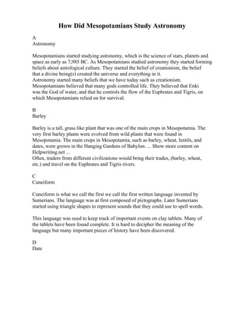 How Did Mesopotamians Study Astronomy
A
Astronomy
Mesopotamians started studying astronomy, which is the science of stars, planets and
space as early as 7,985 BC. As Mesopotamians studied astronomy they started forming
beliefs about astrological culture. They started the belief of creationism, the belief
that a divine being(s) created the universe and everything in it.
Astronomy started many beliefs that we have today such as creationism.
Mesopotamians believed that many gods controlled life. They believed that Enki
was the God of water, and that he controls the flow of the Euphrates and Tigris, on
which Mesopotamians relied on for survival.
B
Barley
Barley is a tall, grass like plant that was one of the main crops in Mesopotamia. The
very first barley plants were evolved from wild plants that were found in
Mesopotamia. The main crops in Mesopotamia, such as barley, wheat, lentils, and
dates, were grown in the Hanging Gardens of Babylon. ... Show more content on
Helpwriting.net ...
Often, traders from different civilizations would bring their trades, (barley, wheat,
etc.) and travel on the Euphrates and Tigris rivers.
C
Cuneiform
Cuneiform is what we call the first we call the first written language invented by
Sumerians. The language was at first composed of pictographs. Later Sumerians
started using triangle shapes to represent sounds that they could use to spell words.
This language was used to keep track of important events on clay tablets. Many of
the tablets have been found complete. It is hard to decipher the meaning of the
language but many important pieces of history have been discovered.
D
Date
 