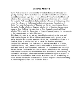 Lazarus Allusion
Sylvia Plath uses a lot of allusions in her poem Lady Lazarus to add a deep and
ghostly meaning to the words that she uses. These biblical and historical allusions
also add an extremely angry tone of voice. Ultimately, these biblical and historical
allusions show her message that almost dying is an event she likes to be a part of.
For example, Plath uses a historical allusion to the holocaust in the beginning of the
poem. The reference to the holocaust and other things create the main tone of
death. They are at the beginning of the poem and they are meant to cause shock in
the reader. Another allusion in the poem is in the title of the poem. Lazarus was a
character from the Bible who was raised up from the dead, so this is a biblical
allusion. This event is like the message of the poem because Lazarus was very close to
... Show more content on Helpwriting.net ...
This allows the reader to in a way see inside Plath s mind and see the anger and
dark thoughts that she has. The vivid imagery allows the reader to relate to her
and to her poem. For example, someone who has had a near death experience, or if
they have failed an attempted suicide, or maybe that they have similar dark
thoughts like Plath does. Even if a reader does not have these kind of thoughts,
they can still enjoy Plath s poem because it is interesting to see into the mind of
somebody who has different thoughts than them. The allusions used are very broad
and well known topics like the holocaust, so even if someone does not have many
dark thoughts like Plath, they will still know about the holocaust. Therefore they can
relate to the dark subject matter of the poem because most everyone is aware of the
dark and evil associated with the Holocaust. However, it can still be interesting to a
reader who has never heard of the Holocaust because the poem is about Plath failing
at committing suicide twice. And to humans, death is
 