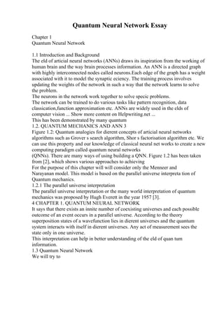 Quantum Neural Network Essay
Chapter 1
Quantum Neural Network
1.1 Introduction and Background
The eld of articial neural networks (ANNs) draws its inspiration from the working of
human brain and the way brain processes information. An ANN is a directed graph
with highly interconnected nodes called neurons.Each edge of the graph has a weight
associated with it to model the synaptic eciency. The training process involves
updating the weights of the network in such a way that the network learns to solve
the problem.
The neurons in the network work together to solve specic problems.
The network can be trained to do various tasks like pattern recognition, data
classication,function approximation etc. ANNs are widely used in the elds of
computer vision ... Show more content on Helpwriting.net ...
This has been demonstrated by many quantum
1.2. QUANTUM MECHANICS AND ANN 3
Figure 1.2: Quantum analogies for dierent concepts of articial neural networks
algorithms such as Grover s search algorithm, Shor s factorisation algorithm etc. We
can use this property and our knowledge of classical neural net works to create a new
computing paradigm called quantum neural networks
(QNNs). There are many ways of using building a QNN. Figure 1.2 has been taken
from [2], which shows various approaches to achieving
For the purpose of this chapter will will consider only the Menneer and
Narayanan model. This model is based on the parallel universe interpreta tion of
Quantum mechanics.
1.2.1 The parallel universe interpretation
The parallel universe interpretation or the many world interpretation of quantum
mechanics was proposed by Hugh Everett in the year 1957 [3].
4 CHAPTER 1. QUANTUM NEURAL NETWORK
It says that there exists an innite number of coexisting universes and each possible
outcome of an event occurs in a parallel universe. According to the theory
superposition states of a wavefunction lies in dierent universes and the quantum
system interacts with itself in dierent universes. Any act of measurement sees the
state only in one universe.
This interpretation can help in better understanding of the eld of quan tum
information.
1.3 Quantum Neural Network
We will try to
 