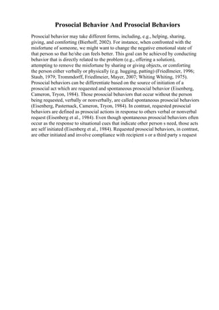 Prosocial Behavior And Prosocial Behaviors
Prosocial behavior may take different forms, including, e.g., helping, sharing,
giving, and comforting (Bierhoff, 2002). For instance, when confronted with the
misfortune of someone, we might want to change the negative emotional state of
that person so that he/she can feels better. This goal can be achieved by conducting
behavior that is directly related to the problem (e.g., offering a solution),
attempting to remove the misfortune by sharing or giving objects, or comforting
the person either verbally or physically (e.g. hugging, patting) (Friedlmeier, 1996;
Staub, 1979; Trommdorff, Friedlmeier, Mayer, 2007; Whiting Whiting, 1975).
Prosocial behaviors can be differentiate based on the source of initiation of a
prosocial act which are requested and spontaneous prosocial behavior (Eisenberg,
Cameron, Tryon, 1984). Those prosocial behaviors that occur without the person
being requested, verbally or nonverbally, are called spontaneous prosocial behaviors
(Eisenberg, Pasternack, Cameron, Tryon, 1984). In contrast, requested prosocial
behaviors are defined as prosocial actions in response to others verbal or nonverbal
request (Eisenberg et al., 1984). Even though spontaneous prosocial behaviors often
occur as the response to situational cues that indicate other person s need, those acts
are self initiated (Eisenberg et al., 1984). Requested prosocial behaviors, in contrast,
are other initiated and involve compliance with recipient s or a third party s request
 