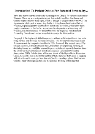 Introduction To Patient Othello For Paranoid Personality...
Intro: The purpose of this study is to examine patient Othello for Paranoid Personality
Disorder. There are seven signs that signal that an individual has this illness and
Othello displays four of these signs, which is enough to diagnose him with PPD. The
signs consist of the patient suspecting that he is being harmed without sufficient
evidence, is preoccupied by doubts about friends and associates, persistently bears
grudges, and suspects that his/her spouse are cheating on them without any real
evidence. It is recommended for patient Othelloto be diagnosed with Paranoid
Personality Disorderand receive immediate treatment for his condition.
Paragraph 1: To begin with, Othello suspects, without sufficient evidence, that he is
being harmed and deceived by close colleagues. This feeling Othello perceives can
fit under two of the categories listed in the DSM 5 manual. The manual states, [The
subject] suspects, without sufficient basis, that others are exploiting, harming, or
deceiving him or her, and [The subject] is preoccupied with unjustified doubts about
the loyalty or trustworthiness of friends or associates (American Psychiatric
Association, 2013). Othello loses all his trust in one of his high officers, Lieutenant
Cassio. Evidently, this is due to the fact that Othello believes that Cassio is sleeping
with his wife and is out to get him. One of Othello s men Iago, plants this idea into
Othello s head which springs him into the constant dwelling of the idea that
 