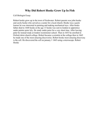 Why Did Robert Hooke Grow Up In Fish
Cell Biologist Essay
Robert hooke grow up in the town of freshwater. Robert parents was john hooke
and cecily hooke who served as a curate for a local church. Hooke was a quick
learner he was interested in painting and making mechanical toys. After hooks
father died in 1648 hooke at the age 13 hooke was sent to london to apprentice
under painter peter lely. He study under peter for a very short time. After leaving
peter he instead study at london westminster school. Then in 1653 he enrolled in
Oxford christ church college. Robert became a scientist at the college then in 1665
he made one of the most amazing discoveries. Robert hooke most amazing discovery
is the cell. He discovered the cell on january 1 1665 using a microscope. Robert
Hooke
 