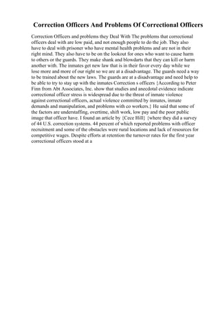 Correction Officers And Problems Of Correctional Officers
Correction Officers and problems they Deal With The problems that correctional
officers deal with are low paid, and not enough people to do the job. They also
have to deal with prisoner who have mental health problems and are not in their
right mind. They also have to be on the lookout for ones who want to cause harm
to others or the guards. They make shank and blowdarts that they can kill or harm
another with. The inmates get new law that is in their favor every day while we
lose more and more of our right so we are at a disadvantage. The guards need a way
to be trained about the new laws. The guards are at a disadvantage and need help to
be able to try to stay up with the inmates Correction s officers {According to Peter
Finn from Abt Associates, Inc. show that studies and anecdotal evidence indicate
correctional officer stress is widespread due to the threat of inmate violence
against correctional officers, actual violence committed by inmates, inmate
demands and manipulation, and problems with co workers.} He said that some of
the factors are understaffing, overtime, shift work, low pay and the poor public
image that officer have. I found an article by {Cece Hill} {where they did a survey
of 44 U.S. correction systems. 44 percent of which reported problems with officer
recruitment and some of the obstacles were rural locations and lack of resources for
competitive wages. Despite efforts at retention the turnover rates for the first year
correctional officers stood at a
 