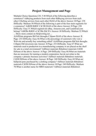Project Management and Page
Multiple Choice Questions CH. 5 49.Which of the following describes e
commerce? A)Buying products from each other B)Buying services from each
other C)Selling services from each other D)All of the above Answer: D Page: 238
Difficulty: Medium 50.Which of the following is part of the four main segments for
e commerce? A)B2B B)B2C C)C2B D)All of the above Answer: D Page: 238
Difficulty: Easy 51.Which segment do eBay, Amazon.com, and LandsEnd.com
belong? A)B2Bs B)B2Cs C)C2Bs D)C2Cs Answer: B Difficulty: Medium 52.Which
... Show more content on Helpwriting.net ...
A)Affiliate programs B)Click throughs C)Spam D)All of the above Answer: B
Page: 253 Difficulty: Easy 66.What is the percentage of customers who visit a
Web site and actually buy something called? A)Affiliate programs B)Click throughs
C)Spam D)Conversion rate Answer: D Page: 253 Difficulty: Easy 67.What are
materials used in production in a manufacturing company or are placed on the shelf
for sale in a retail environment? A)Direct materials B)Indirect materials C)EDI
D)None of the above Answer: A Page: 249 Difficulty: Easy 68.What are materials
that are necessary for running a modern corporation, but do not relate to the
company s primary business activities? A)Direct materials B)Indirect materials
C)EDI D)None of the above Answer: B Page: 249 Difficulty: Easy 69.What are
ballpoint pens purchased by a clothing company? A)Direct materials B)Indirect
materials C)EDI D)None of the above Answer: B Page: 249 Difficulty: Medium
70.What is another name for MRO materials? A)Direct materials B)Indirect
 