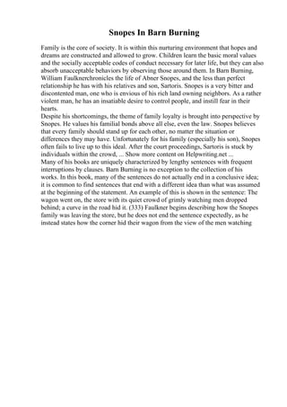 Snopes In Barn Burning
Family is the core of society. It is within this nurturing environment that hopes and
dreams are constructed and allowed to grow. Children learn the basic moral values
and the socially acceptable codes of conduct necessary for later life, but they can also
absorb unacceptable behaviors by observing those around them. In Barn Burning,
William Faulknerchronicles the life of Abner Snopes, and the less than perfect
relationship he has with his relatives and son, Sartoris. Snopes is a very bitter and
discontented man, one who is envious of his rich land owning neighbors. As a rather
violent man, he has an insatiable desire to control people, and instill fear in their
hearts.
Despite his shortcomings, the theme of family loyalty is brought into perspective by
Snopes. He values his familial bonds above all else, even the law. Snopes believes
that every family should stand up for each other, no matter the situation or
differences they may have. Unfortunately for his family (especially his son), Snopes
often fails to live up to this ideal. After the court proceedings, Sartoris is stuck by
individuals within the crowd, ... Show more content on Helpwriting.net ...
Many of his books are uniquely characterized by lengthy sentences with frequent
interruptions by clauses. Barn Burning is no exception to the collection of his
works. In this book, many of the sentences do not actually end in a conclusive idea;
it is common to find sentences that end with a different idea than what was assumed
at the beginning of the statement. An example of this is shown in the sentence: The
wagon went on, the store with its quiet crowd of grimly watching men dropped
behind; a curve in the road hid it. (333) Faulkner begins describing how the Snopes
family was leaving the store, but he does not end the sentence expectedly, as he
instead states how the corner hid their wagon from the view of the men watching
 