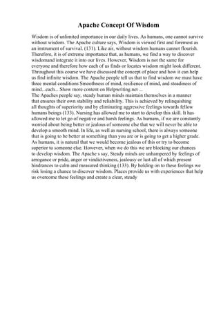 Apache Concept Of Wisdom
Wisdom is of unlimited importance in our daily lives. As humans, one cannot survive
without wisdom. The Apache culture says, Wisdom is viewed first and foremost as
an instrument of survival. (131). Like air, without wisdom humans cannot flourish.
Therefore, it is of extreme importance that, as humans, we find a way to discover
wisdomand integrate it into our lives. However, Wisdom is not the same for
everyone and therefore how each of us finds or locates wisdom might look different.
Throughout this course we have discussed the concept of place and how it can help
us find infinite wisdom. The Apache people tell us that to find wisdom we must have
three mental conditions Smoothness of mind, resilience of mind, and steadiness of
mind...each... Show more content on Helpwriting.net ...
The Apaches people say, steady human minds maintain themselves in a manner
that ensures their own stability and reliability. This is achieved by relinquishing
all thoughts of superiority and by eliminating aggressive feelings towards fellow
humans beings (133). Nursing has allowed me to start to develop this skill. It has
allowed me to let go of negative and harsh feelings. As humans, if we are constantly
worried about being better or jealous of someone else that we will never be able to
develop a smooth mind. In life, as well as nursing school, there is always someone
that is going to be better at something than you are or is going to get a higher grade.
As humans, it is natural that we would become jealous of this or try to become
superior to someone else. However, when we do this we are blocking our chances
to develop wisdom. The Apache s say, Steady minds are unhampered by feelings of
arrogance or pride, anger or vindictiveness, jealousy or lust all of which present
hindrances to calm and measured thinking (133). By holding on to these feelings we
risk losing a chance to discover wisdom. Places provide us with experiences that help
us overcome these feelings and create a clear, steady
 