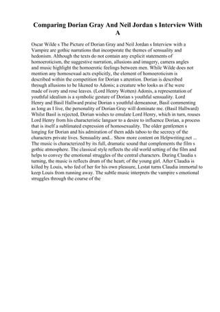 Comparing Dorian Gray And Neil Jordan s Interview With
A
Oscar Wilde s The Picture of Dorian Gray and Neil Jordan s Interview with a
Vampire are gothic narrations that incorporate the themes of sensuality and
hedonism. Although the texts do not contain any explicit statements of
homoeroticism, the suggestive narration, allusions and imagery, camera angles
and music highlight the homoerotic feelings between men. While Wilde does not
mention any homosexual acts explicitly, the element of homoeroticism is
described within the competition for Dorian s attention. Dorian is described
through allusions to be likened to Adonis; a creature who looks as if he were
made of ivory and rose leaves. (Lord Henry Wotten) Adonis, a representation of
youthful idealism is a symbolic gesture of Dorian s youthful sensuality. Lord
Henry and Basil Hallward praise Dorian s youthful demeanour, Basil commenting
as long as I live, the personality of Dorian Gray will dominate me. (Basil Hallward)
Whilst Basil is rejected, Dorian wishes to emulate Lord Henry, which in turn, rouses
Lord Henry from his characteristic languor to a desire to influence Dorian, a process
that is itself a sublimated expression of homosexuality. The older gentlemen s
longing for Dorian and his admiration of them adds taboo to the secrecy of the
characters private lives. Sensuality and... Show more content on Helpwriting.net ...
The music is characterized by its full, dramatic sound that complements the film s
gothic atmosphere. The classical style reflects the old world setting of the film and
helps to convey the emotional struggles of the central characters. During Claudia s
turning, the music is reflects drum of the heart; of the young girl. After Claudia is
killed by Louis, who fed of her for his own pleasure, Lestat turns Claudia immortal to
keep Louis from running away. The subtle music interprets the vampire s emotional
struggles through the course of the
 