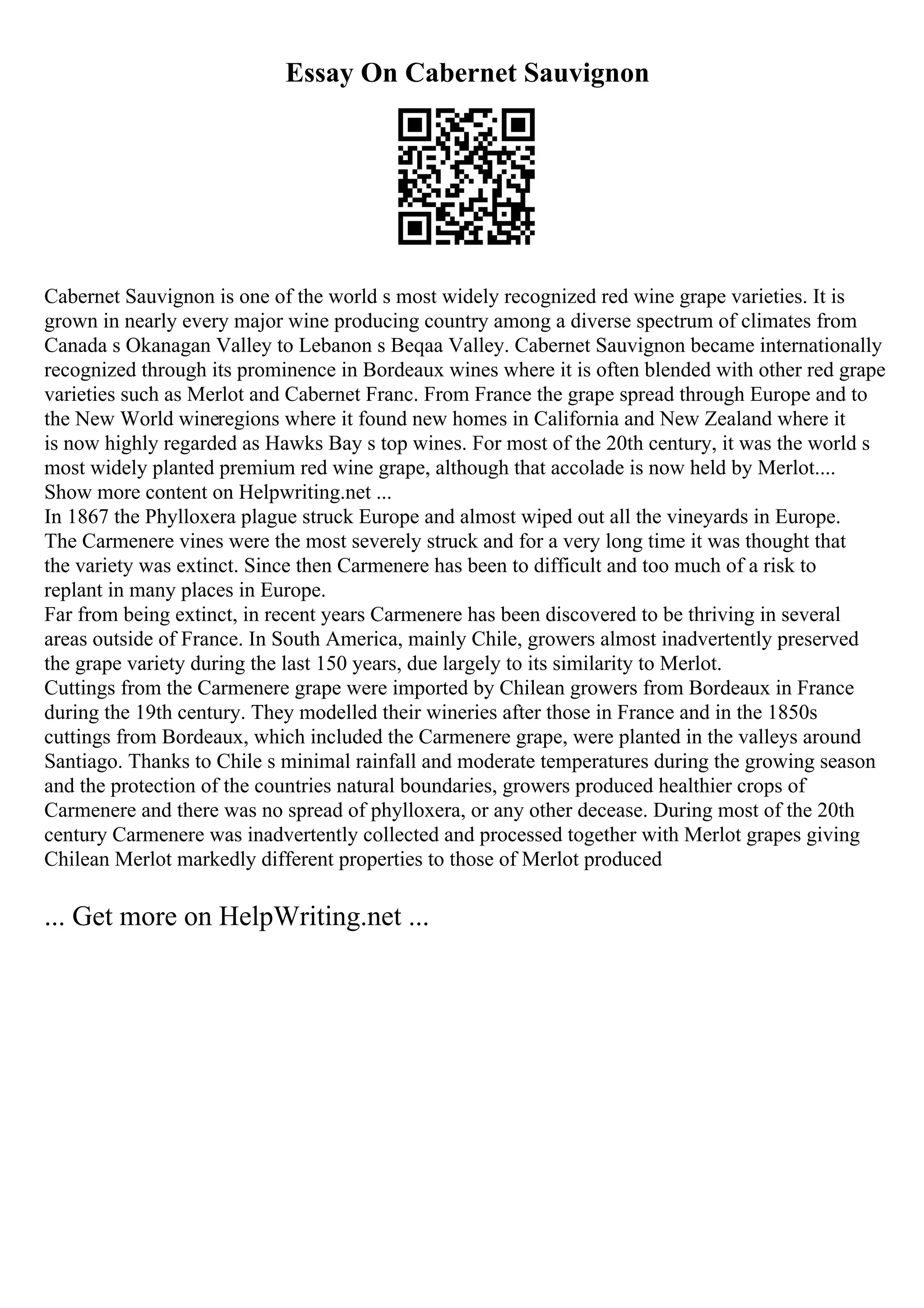 Essay On Cabernet Sauvignon
Cabernet Sauvignon is one of the world s most widely recognized red wine grape varieties. It is
grown in nearly every major wine producing country among a diverse spectrum of climates from
Canada s Okanagan Valley to Lebanon s Beqaa Valley. Cabernet Sauvignon became internationally
recognized through its prominence in Bordeaux wines where it is often blended with other red grape
varieties such as Merlot and Cabernet Franc. From France the grape spread through Europe and to
the New World wineregions where it found new homes in California and New Zealand where it
is now highly regarded as Hawks Bay s top wines. For most of the 20th century, it was the world s
most widely planted premium red wine grape, although that accolade is now held by Merlot....
Show more content on Helpwriting.net ...
In 1867 the Phylloxera plague struck Europe and almost wiped out all the vineyards in Europe.
The Carmenere vines were the most severely struck and for a very long time it was thought that
the variety was extinct. Since then Carmenere has been to difficult and too much of a risk to
replant in many places in Europe.
Far from being extinct, in recent years Carmenere has been discovered to be thriving in several
areas outside of France. In South America, mainly Chile, growers almost inadvertently preserved
the grape variety during the last 150 years, due largely to its similarity to Merlot.
Cuttings from the Carmenere grape were imported by Chilean growers from Bordeaux in France
during the 19th century. They modelled their wineries after those in France and in the 1850s
cuttings from Bordeaux, which included the Carmenere grape, were planted in the valleys around
Santiago. Thanks to Chile s minimal rainfall and moderate temperatures during the growing season
and the protection of the countries natural boundaries, growers produced healthier crops of
Carmenere and there was no spread of phylloxera, or any other decease. During most of the 20th
century Carmenere was inadvertently collected and processed together with Merlot grapes giving
Chilean Merlot markedly different properties to those of Merlot produced
... Get more on HelpWriting.net ...
 