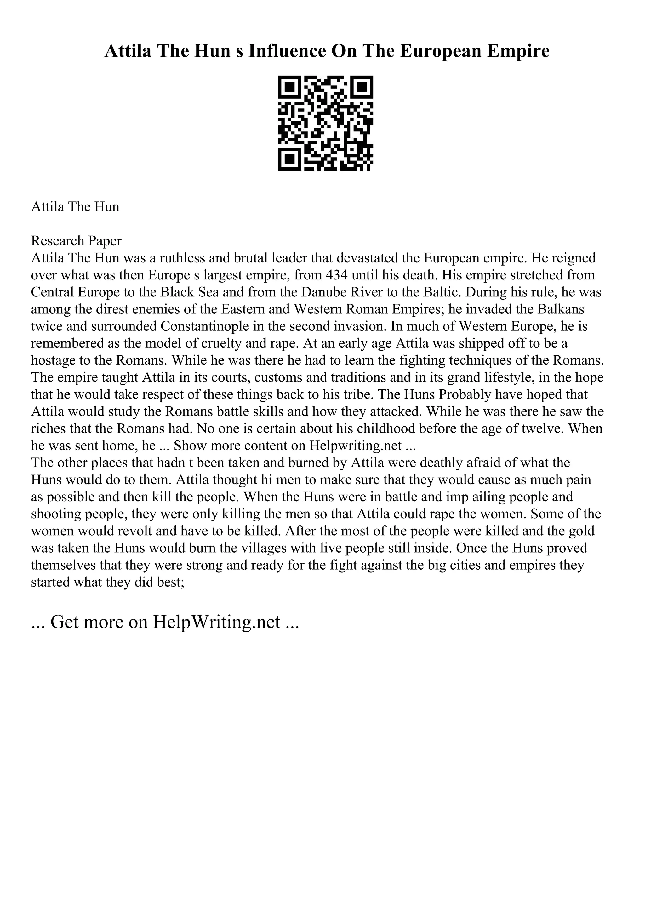 Attila The Hun s Influence On The European Empire
Attila The Hun
Research Paper
Attila The Hun was a ruthless and brutal leader that devastated the European empire. He reigned
over what was then Europe s largest empire, from 434 until his death. His empire stretched from
Central Europe to the Black Sea and from the Danube River to the Baltic. During his rule, he was
among the direst enemies of the Eastern and Western Roman Empires; he invaded the Balkans
twice and surrounded Constantinople in the second invasion. In much of Western Europe, he is
remembered as the model of cruelty and rape. At an early age Attila was shipped off to be a
hostage to the Romans. While he was there he had to learn the fighting techniques of the Romans.
The empire taught Attila in its courts, customs and traditions and in its grand lifestyle, in the hope
that he would take respect of these things back to his tribe. The Huns Probably have hoped that
Attila would study the Romans battle skills and how they attacked. While he was there he saw the
riches that the Romans had. No one is certain about his childhood before the age of twelve. When
he was sent home, he ... Show more content on Helpwriting.net ...
The other places that hadn t been taken and burned by Attila were deathly afraid of what the
Huns would do to them. Attila thought hi men to make sure that they would cause as much pain
as possible and then kill the people. When the Huns were in battle and imp ailing people and
shooting people, they were only killing the men so that Attila could rape the women. Some of the
women would revolt and have to be killed. After the most of the people were killed and the gold
was taken the Huns would burn the villages with live people still inside. Once the Huns proved
themselves that they were strong and ready for the fight against the big cities and empires they
started what they did best;
... Get more on HelpWriting.net ...
 