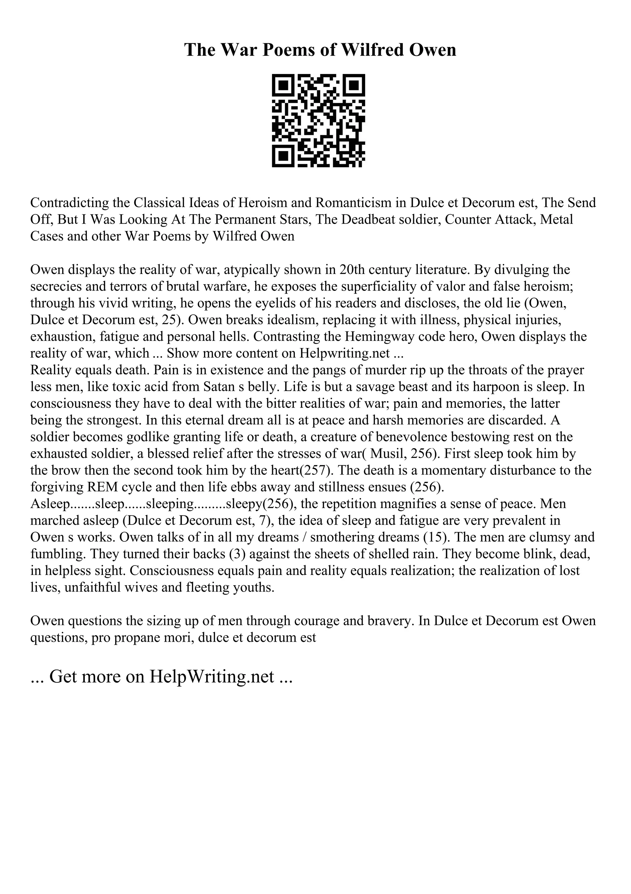 The War Poems of Wilfred Owen
Contradicting the Classical Ideas of Heroism and Romanticism in Dulce et Decorum est, The Send
Off, But I Was Looking At The Permanent Stars, The Deadbeat soldier, Counter Attack, Metal
Cases and other War Poems by Wilfred Owen
Owen displays the reality of war, atypically shown in 20th century literature. By divulging the
secrecies and terrors of brutal warfare, he exposes the superficiality of valor and false heroism;
through his vivid writing, he opens the eyelids of his readers and discloses, the old lie (Owen,
Dulce et Decorum est, 25). Owen breaks idealism, replacing it with illness, physical injuries,
exhaustion, fatigue and personal hells. Contrasting the Hemingway code hero, Owen displays the
reality of war, which ... Show more content on Helpwriting.net ...
Reality equals death. Pain is in existence and the pangs of murder rip up the throats of the prayer
less men, like toxic acid from Satan s belly. Life is but a savage beast and its harpoon is sleep. In
consciousness they have to deal with the bitter realities of war; pain and memories, the latter
being the strongest. In this eternal dream all is at peace and harsh memories are discarded. A
soldier becomes godlike granting life or death, a creature of benevolence bestowing rest on the
exhausted soldier, a blessed relief after the stresses of war( Musil, 256). First sleep took him by
the brow then the second took him by the heart(257). The death is a momentary disturbance to the
forgiving REM cycle and then life ebbs away and stillness ensues (256).
Asleep.......sleep......sleeping.........sleepy(256), the repetition magnifies a sense of peace. Men
marched asleep (Dulce et Decorum est, 7), the idea of sleep and fatigue are very prevalent in
Owen s works. Owen talks of in all my dreams / smothering dreams (15). The men are clumsy and
fumbling. They turned their backs (3) against the sheets of shelled rain. They become blink, dead,
in helpless sight. Consciousness equals pain and reality equals realization; the realization of lost
lives, unfaithful wives and fleeting youths.
Owen questions the sizing up of men through courage and bravery. In Dulce et Decorum est Owen
questions, pro propane mori, dulce et decorum est
... Get more on HelpWriting.net ...
 