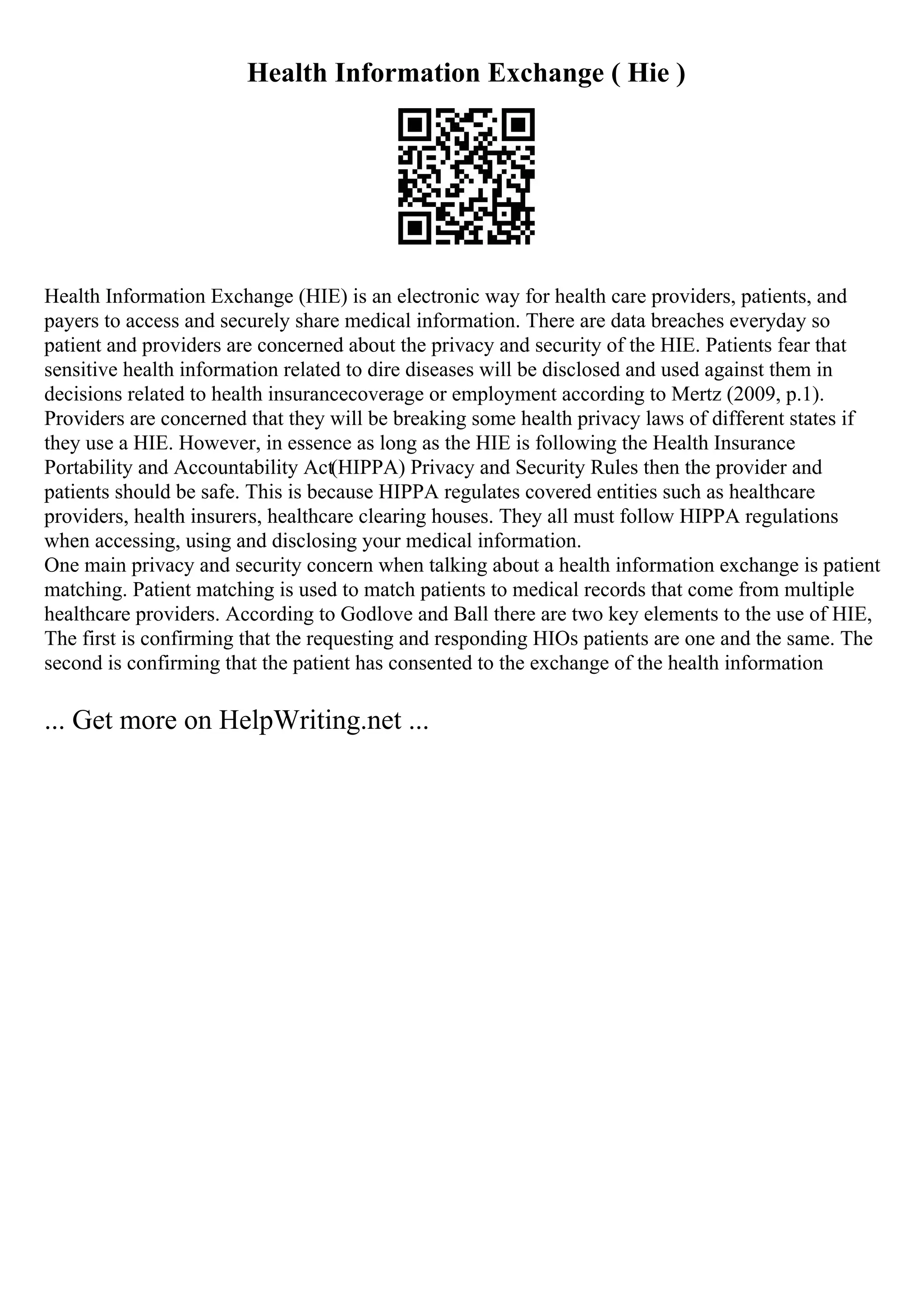 Health Information Exchange ( Hie )
Health Information Exchange (HIE) is an electronic way for health care providers, patients, and
payers to access and securely share medical information. There are data breaches everyday so
patient and providers are concerned about the privacy and security of the HIE. Patients fear that
sensitive health information related to dire diseases will be disclosed and used against them in
decisions related to health insurancecoverage or employment according to Mertz (2009, p.1).
Providers are concerned that they will be breaking some health privacy laws of different states if
they use a HIE. However, in essence as long as the HIE is following the Health Insurance
Portability and Accountability Act(HIPPA) Privacy and Security Rules then the provider and
patients should be safe. This is because HIPPA regulates covered entities such as healthcare
providers, health insurers, healthcare clearing houses. They all must follow HIPPA regulations
when accessing, using and disclosing your medical information.
One main privacy and security concern when talking about a health information exchange is patient
matching. Patient matching is used to match patients to medical records that come from multiple
healthcare providers. According to Godlove and Ball there are two key elements to the use of HIE,
The first is confirming that the requesting and responding HIOs patients are one and the same. The
second is confirming that the patient has consented to the exchange of the health information
... Get more on HelpWriting.net ...
 