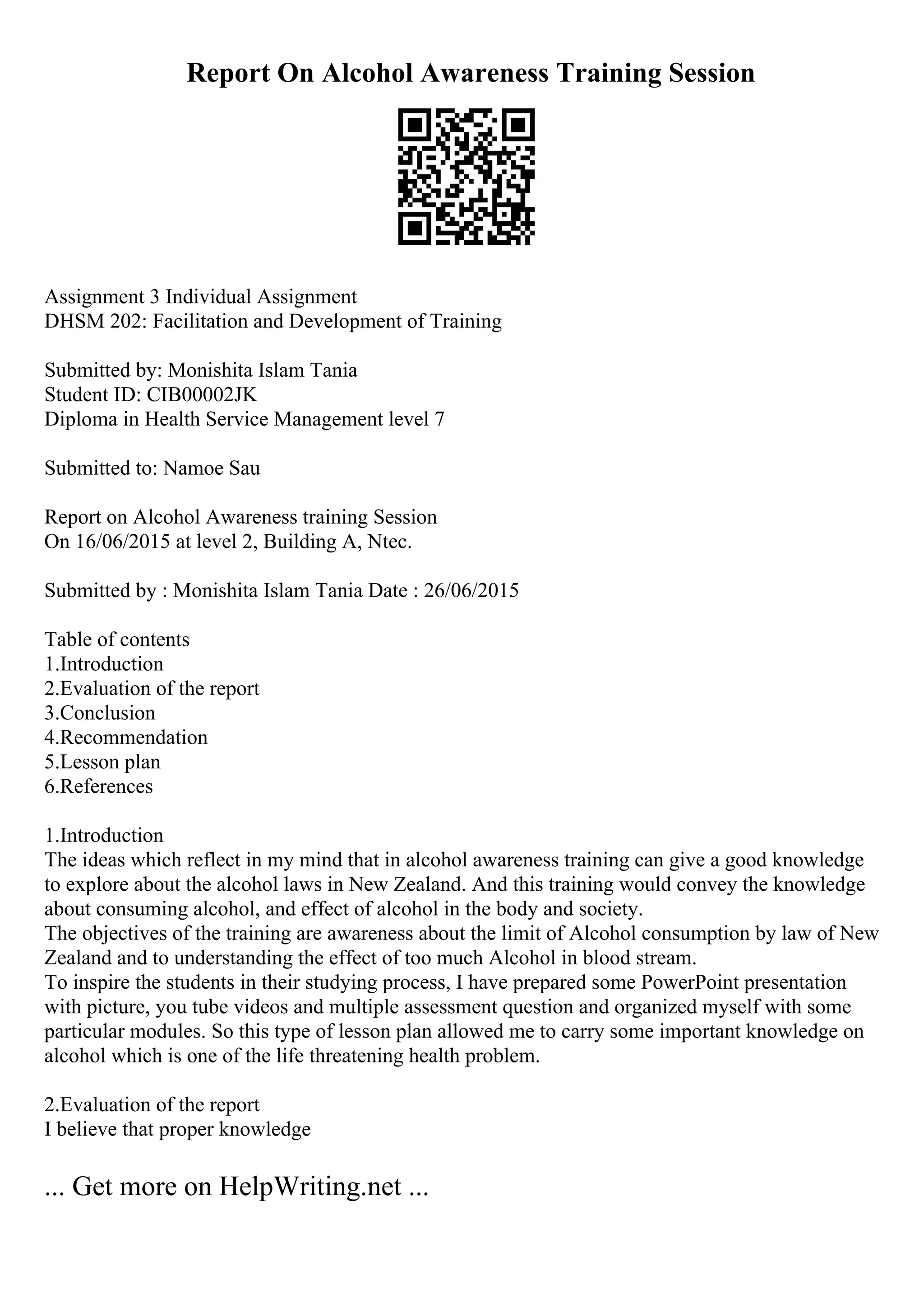 Report On Alcohol Awareness Training Session
Assignment 3 Individual Assignment
DHSM 202: Facilitation and Development of Training
Submitted by: Monishita Islam Tania
Student ID: CIB00002JK
Diploma in Health Service Management level 7
Submitted to: Namoe Sau
Report on Alcohol Awareness training Session
On 16/06/2015 at level 2, Building A, Ntec.
Submitted by : Monishita Islam Tania Date : 26/06/2015
Table of contents
1.Introduction
2.Evaluation of the report
3.Conclusion
4.Recommendation
5.Lesson plan
6.References
1.Introduction
The ideas which reflect in my mind that in alcohol awareness training can give a good knowledge
to explore about the alcohol laws in New Zealand. And this training would convey the knowledge
about consuming alcohol, and effect of alcohol in the body and society.
The objectives of the training are awareness about the limit of Alcohol consumption by law of New
Zealand and to understanding the effect of too much Alcohol in blood stream.
To inspire the students in their studying process, I have prepared some PowerPoint presentation
with picture, you tube videos and multiple assessment question and organized myself with some
particular modules. So this type of lesson plan allowed me to carry some important knowledge on
alcohol which is one of the life threatening health problem.
2.Evaluation of the report
I believe that proper knowledge
... Get more on HelpWriting.net ...
 
