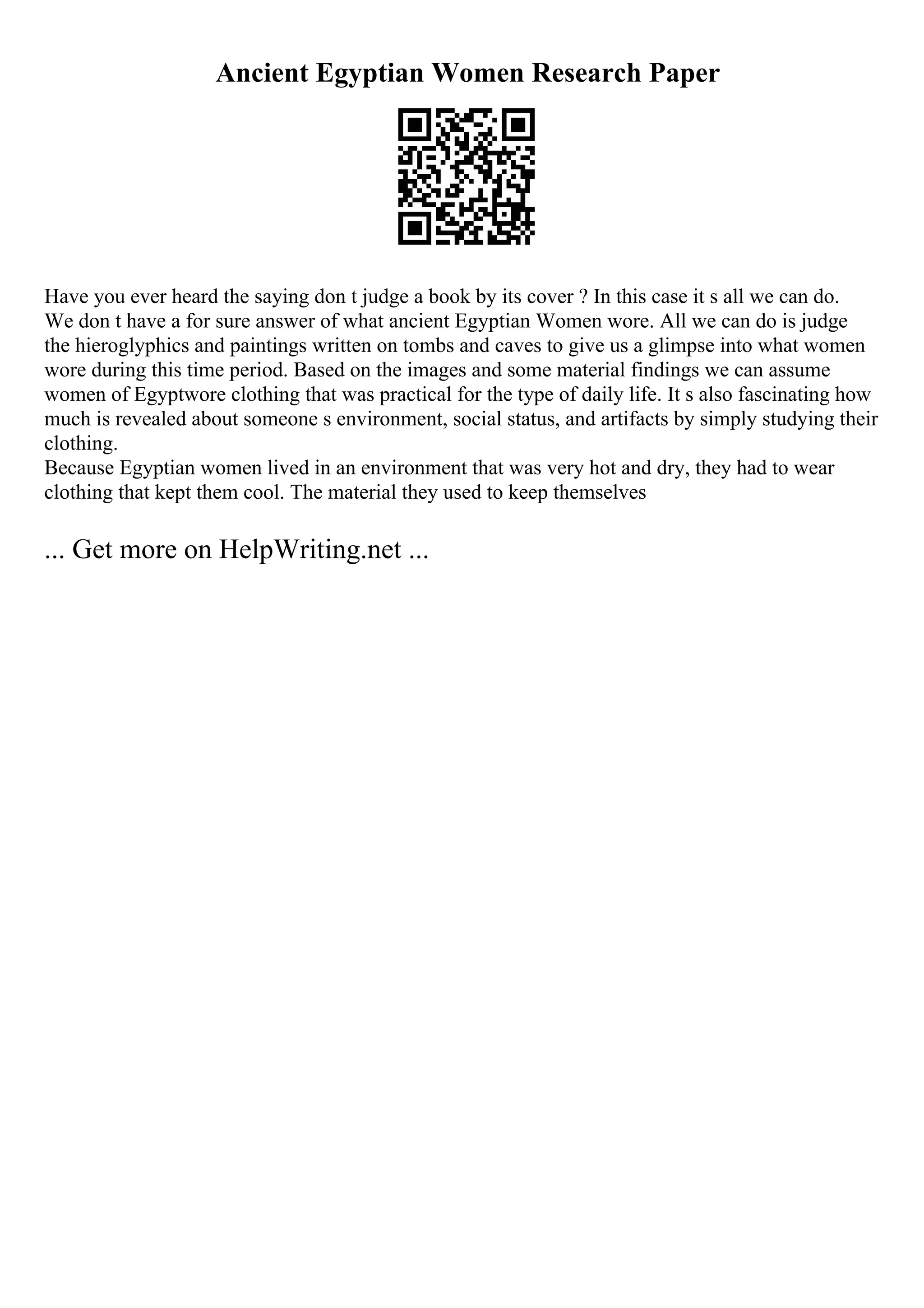 Ancient Egyptian Women Research Paper
Have you ever heard the saying don t judge a book by its cover ? In this case it s all we can do.
We don t have a for sure answer of what ancient Egyptian Women wore. All we can do is judge
the hieroglyphics and paintings written on tombs and caves to give us a glimpse into what women
wore during this time period. Based on the images and some material findings we can assume
women of Egyptwore clothing that was practical for the type of daily life. It s also fascinating how
much is revealed about someone s environment, social status, and artifacts by simply studying their
clothing.
Because Egyptian women lived in an environment that was very hot and dry, they had to wear
clothing that kept them cool. The material they used to keep themselves
... Get more on HelpWriting.net ...
 