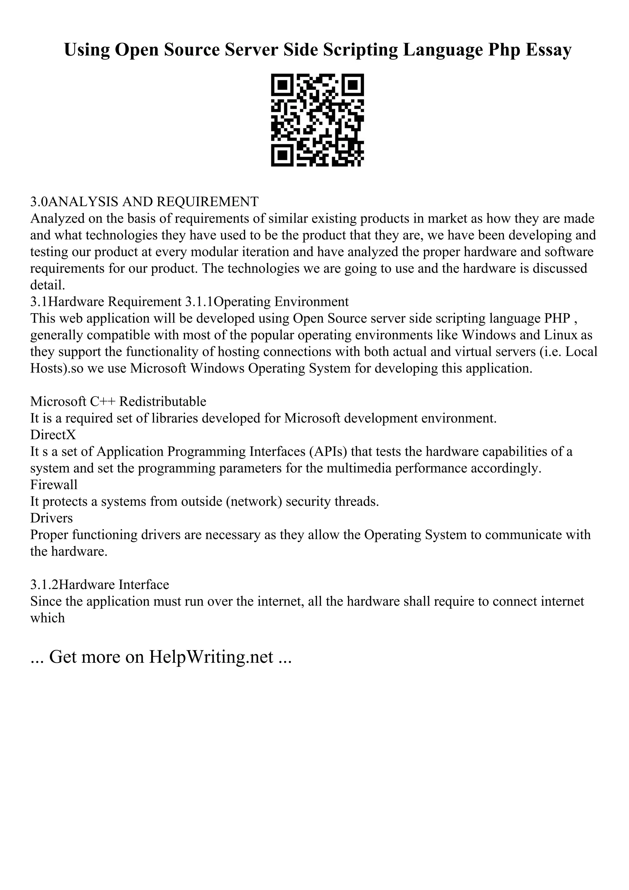 Using Open Source Server Side Scripting Language Php Essay
3.0ANALYSIS AND REQUIREMENT
Analyzed on the basis of requirements of similar existing products in market as how they are made
and what technologies they have used to be the product that they are, we have been developing and
testing our product at every modular iteration and have analyzed the proper hardware and software
requirements for our product. The technologies we are going to use and the hardware is discussed
detail.
3.1Hardware Requirement 3.1.1Operating Environment
This web application will be developed using Open Source server side scripting language PHP ,
generally compatible with most of the popular operating environments like Windows and Linux as
they support the functionality of hosting connections with both actual and virtual servers (i.e. Local
Hosts).so we use Microsoft Windows Operating System for developing this application.
Microsoft C++ Redistributable
It is a required set of libraries developed for Microsoft development environment.
DirectX
It s a set of Application Programming Interfaces (APIs) that tests the hardware capabilities of a
system and set the programming parameters for the multimedia performance accordingly.
Firewall
It protects a systems from outside (network) security threads.
Drivers
Proper functioning drivers are necessary as they allow the Operating System to communicate with
the hardware.
3.1.2Hardware Interface
Since the application must run over the internet, all the hardware shall require to connect internet
which
... Get more on HelpWriting.net ...
 