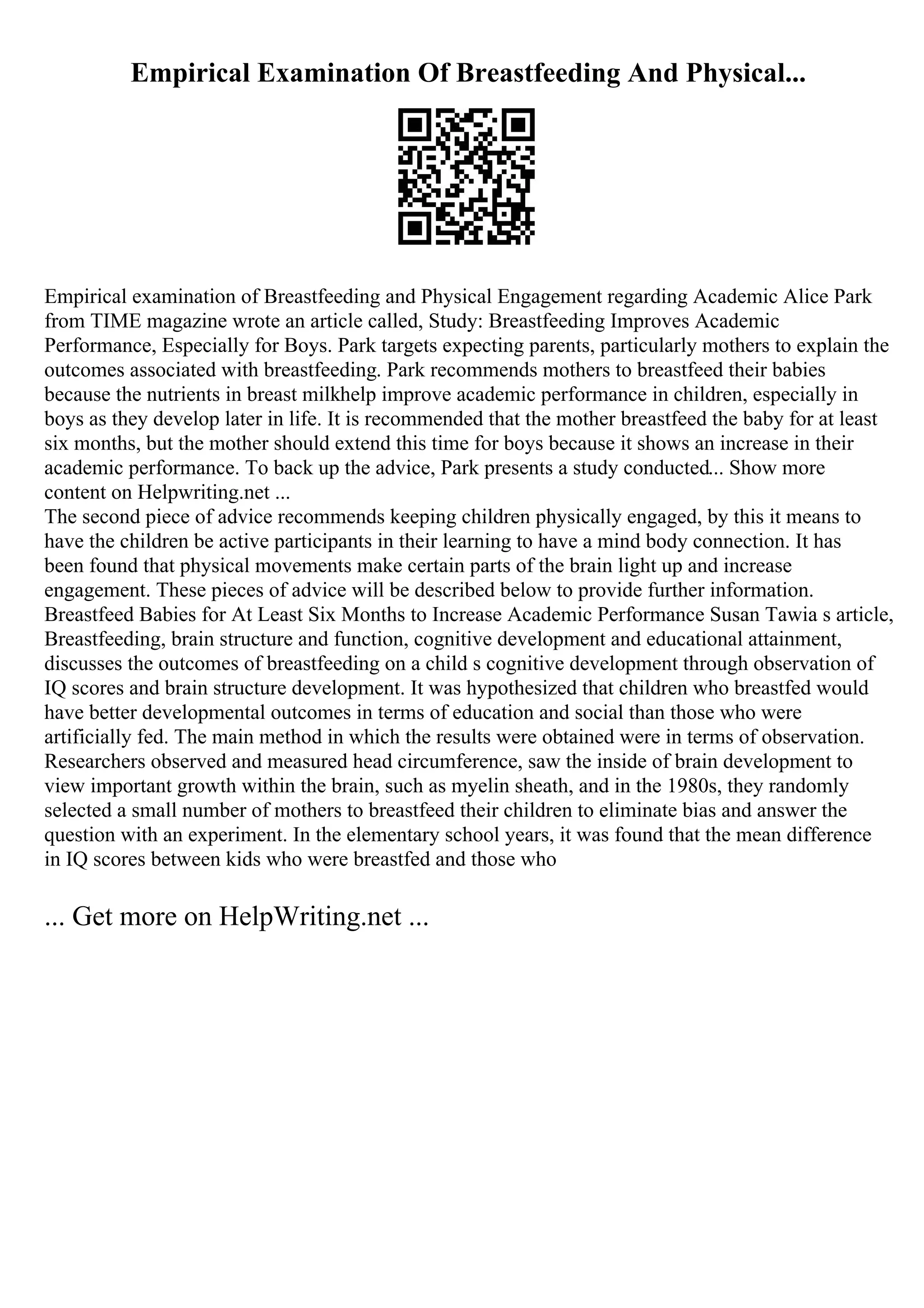 Empirical Examination Of Breastfeeding And Physical...
Empirical examination of Breastfeeding and Physical Engagement regarding Academic Alice Park
from TIME magazine wrote an article called, Study: Breastfeeding Improves Academic
Performance, Especially for Boys. Park targets expecting parents, particularly mothers to explain the
outcomes associated with breastfeeding. Park recommends mothers to breastfeed their babies
because the nutrients in breast milkhelp improve academic performance in children, especially in
boys as they develop later in life. It is recommended that the mother breastfeed the baby for at least
six months, but the mother should extend this time for boys because it shows an increase in their
academic performance. To back up the advice, Park presents a study conducted... Show more
content on Helpwriting.net ...
The second piece of advice recommends keeping children physically engaged, by this it means to
have the children be active participants in their learning to have a mind body connection. It has
been found that physical movements make certain parts of the brain light up and increase
engagement. These pieces of advice will be described below to provide further information.
Breastfeed Babies for At Least Six Months to Increase Academic Performance Susan Tawia s article,
Breastfeeding, brain structure and function, cognitive development and educational attainment,
discusses the outcomes of breastfeeding on a child s cognitive development through observation of
IQ scores and brain structure development. It was hypothesized that children who breastfed would
have better developmental outcomes in terms of education and social than those who were
artificially fed. The main method in which the results were obtained were in terms of observation.
Researchers observed and measured head circumference, saw the inside of brain development to
view important growth within the brain, such as myelin sheath, and in the 1980s, they randomly
selected a small number of mothers to breastfeed their children to eliminate bias and answer the
question with an experiment. In the elementary school years, it was found that the mean difference
in IQ scores between kids who were breastfed and those who
... Get more on HelpWriting.net ...
 