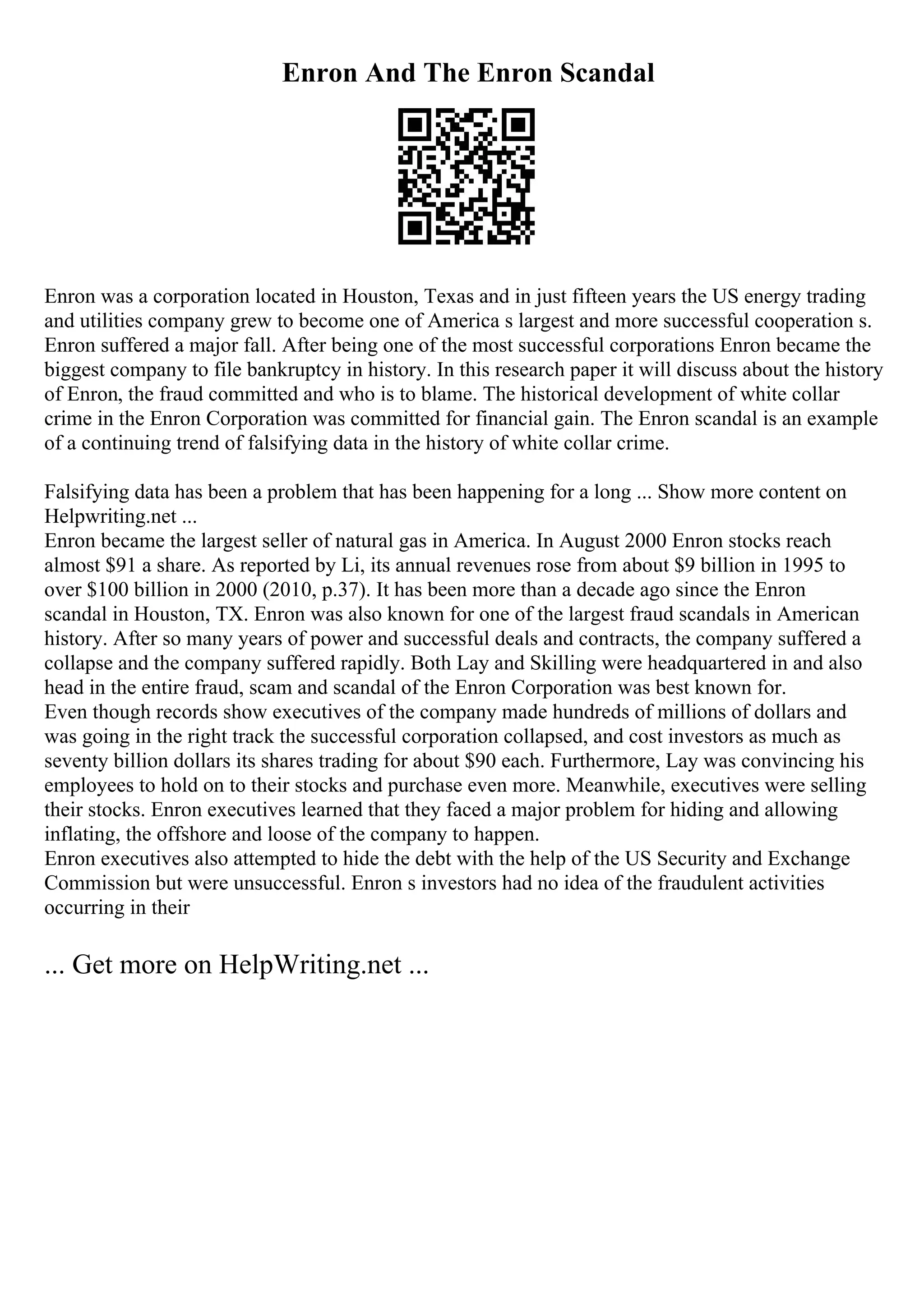 Enron And The Enron Scandal
Enron was a corporation located in Houston, Texas and in just fifteen years the US energy trading
and utilities company grew to become one of America s largest and more successful cooperation s.
Enron suffered a major fall. After being one of the most successful corporations Enron became the
biggest company to file bankruptcy in history. In this research paper it will discuss about the history
of Enron, the fraud committed and who is to blame. The historical development of white collar
crime in the Enron Corporation was committed for financial gain. The Enron scandal is an example
of a continuing trend of falsifying data in the history of white collar crime.
Falsifying data has been a problem that has been happening for a long ... Show more content on
Helpwriting.net ...
Enron became the largest seller of natural gas in America. In August 2000 Enron stocks reach
almost $91 a share. As reported by Li, its annual revenues rose from about $9 billion in 1995 to
over $100 billion in 2000 (2010, p.37). It has been more than a decade ago since the Enron
scandal in Houston, TX. Enron was also known for one of the largest fraud scandals in American
history. After so many years of power and successful deals and contracts, the company suffered a
collapse and the company suffered rapidly. Both Lay and Skilling were headquartered in and also
head in the entire fraud, scam and scandal of the Enron Corporation was best known for.
Even though records show executives of the company made hundreds of millions of dollars and
was going in the right track the successful corporation collapsed, and cost investors as much as
seventy billion dollars its shares trading for about $90 each. Furthermore, Lay was convincing his
employees to hold on to their stocks and purchase even more. Meanwhile, executives were selling
their stocks. Enron executives learned that they faced a major problem for hiding and allowing
inflating, the offshore and loose of the company to happen.
Enron executives also attempted to hide the debt with the help of the US Security and Exchange
Commission but were unsuccessful. Enron s investors had no idea of the fraudulent activities
occurring in their
... Get more on HelpWriting.net ...
 
