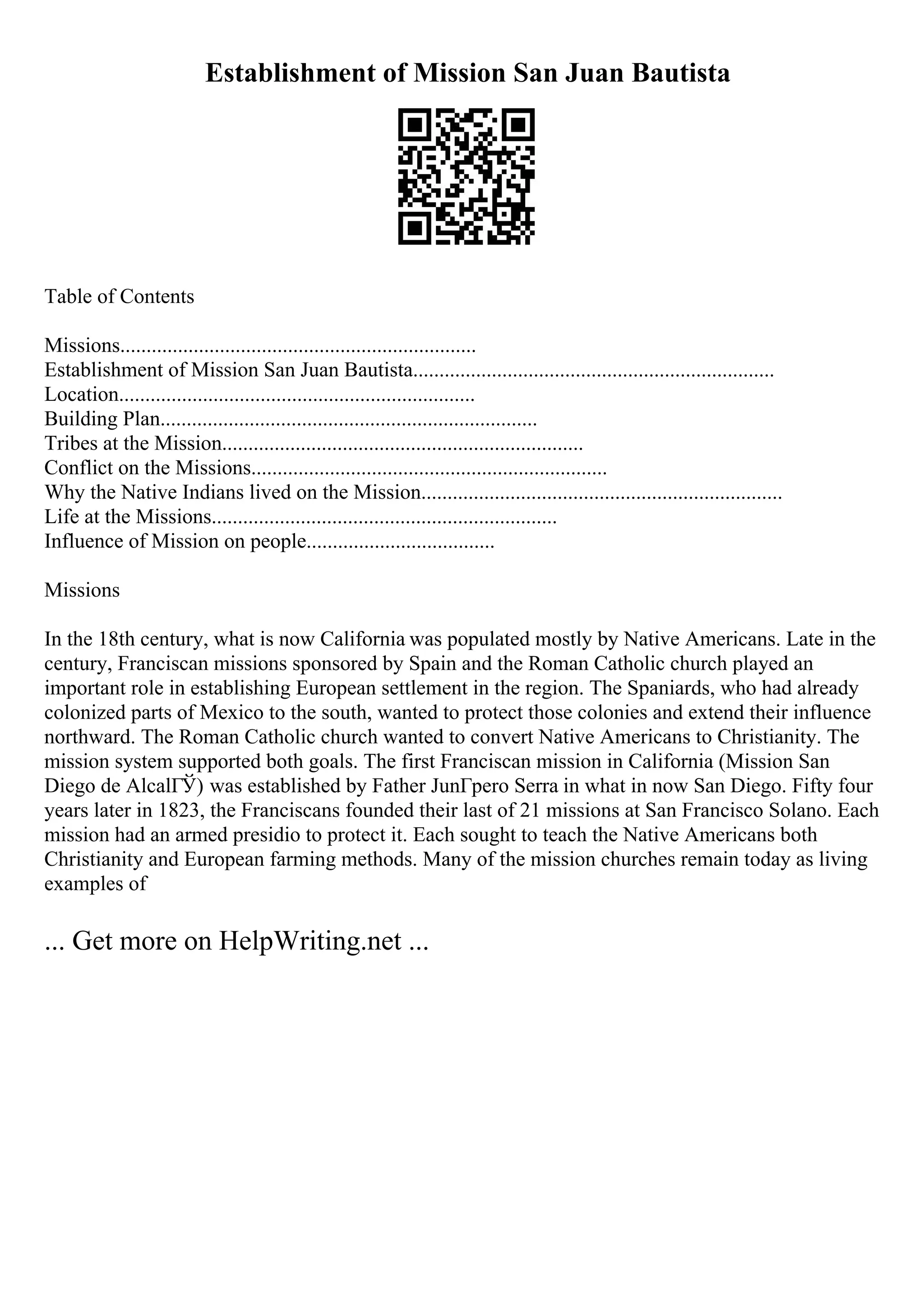 Establishment of Mission San Juan Bautista
Table of Contents
Missions....................................................................
Establishment of Mission San Juan Bautista.....................................................................
Location....................................................................
Building Plan........................................................................
Tribes at the Mission.....................................................................
Conflict on the Missions....................................................................
Why the Native Indians lived on the Mission.....................................................................
Life at the Missions..................................................................
Influence of Mission on people....................................
Missions
In the 18th century, what is now California was populated mostly by Native Americans. Late in the
century, Franciscan missions sponsored by Spain and the Roman Catholic church played an
important role in establishing European settlement in the region. The Spaniards, who had already
colonized parts of Mexico to the south, wanted to protect those colonies and extend their influence
northward. The Roman Catholic church wanted to convert Native Americans to Christianity. The
mission system supported both goals. The first Franciscan mission in California (Mission San
Diego de AlcalГЎ) was established by Father JunГpero Serra in what in now San Diego. Fifty four
years later in 1823, the Franciscans founded their last of 21 missions at San Francisco Solano. Each
mission had an armed presidio to protect it. Each sought to teach the Native Americans both
Christianity and European farming methods. Many of the mission churches remain today as living
examples of
... Get more on HelpWriting.net ...
 