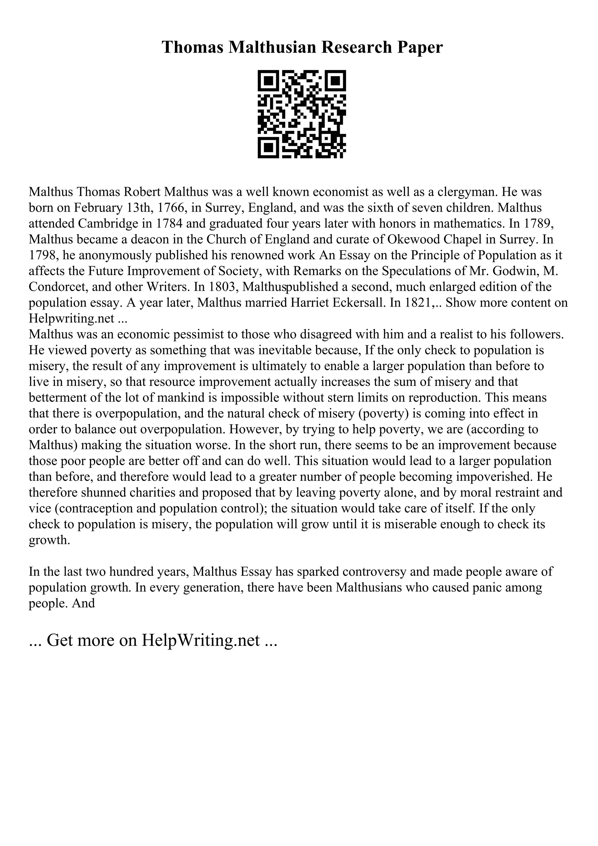 Thomas Malthusian Research Paper
Malthus Thomas Robert Malthus was a well known economist as well as a clergyman. He was
born on February 13th, 1766, in Surrey, England, and was the sixth of seven children. Malthus
attended Cambridge in 1784 and graduated four years later with honors in mathematics. In 1789,
Malthus became a deacon in the Church of England and curate of Okewood Chapel in Surrey. In
1798, he anonymously published his renowned work An Essay on the Principle of Population as it
affects the Future Improvement of Society, with Remarks on the Speculations of Mr. Godwin, M.
Condorcet, and other Writers. In 1803, Malthuspublished a second, much enlarged edition of the
population essay. A year later, Malthus married Harriet Eckersall. In 1821,
... Show more content on
Helpwriting.net ...
Malthus was an economic pessimist to those who disagreed with him and a realist to his followers.
He viewed poverty as something that was inevitable because, If the only check to population is
misery, the result of any improvement is ultimately to enable a larger population than before to
live in misery, so that resource improvement actually increases the sum of misery and that
betterment of the lot of mankind is impossible without stern limits on reproduction. This means
that there is overpopulation, and the natural check of misery (poverty) is coming into effect in
order to balance out overpopulation. However, by trying to help poverty, we are (according to
Malthus) making the situation worse. In the short run, there seems to be an improvement because
those poor people are better off and can do well. This situation would lead to a larger population
than before, and therefore would lead to a greater number of people becoming impoverished. He
therefore shunned charities and proposed that by leaving poverty alone, and by moral restraint and
vice (contraception and population control); the situation would take care of itself. If the only
check to population is misery, the population will grow until it is miserable enough to check its
growth.
In the last two hundred years, Malthus Essay has sparked controversy and made people aware of
population growth. In every generation, there have been Malthusians who caused panic among
people. And
... Get more on HelpWriting.net ...
 