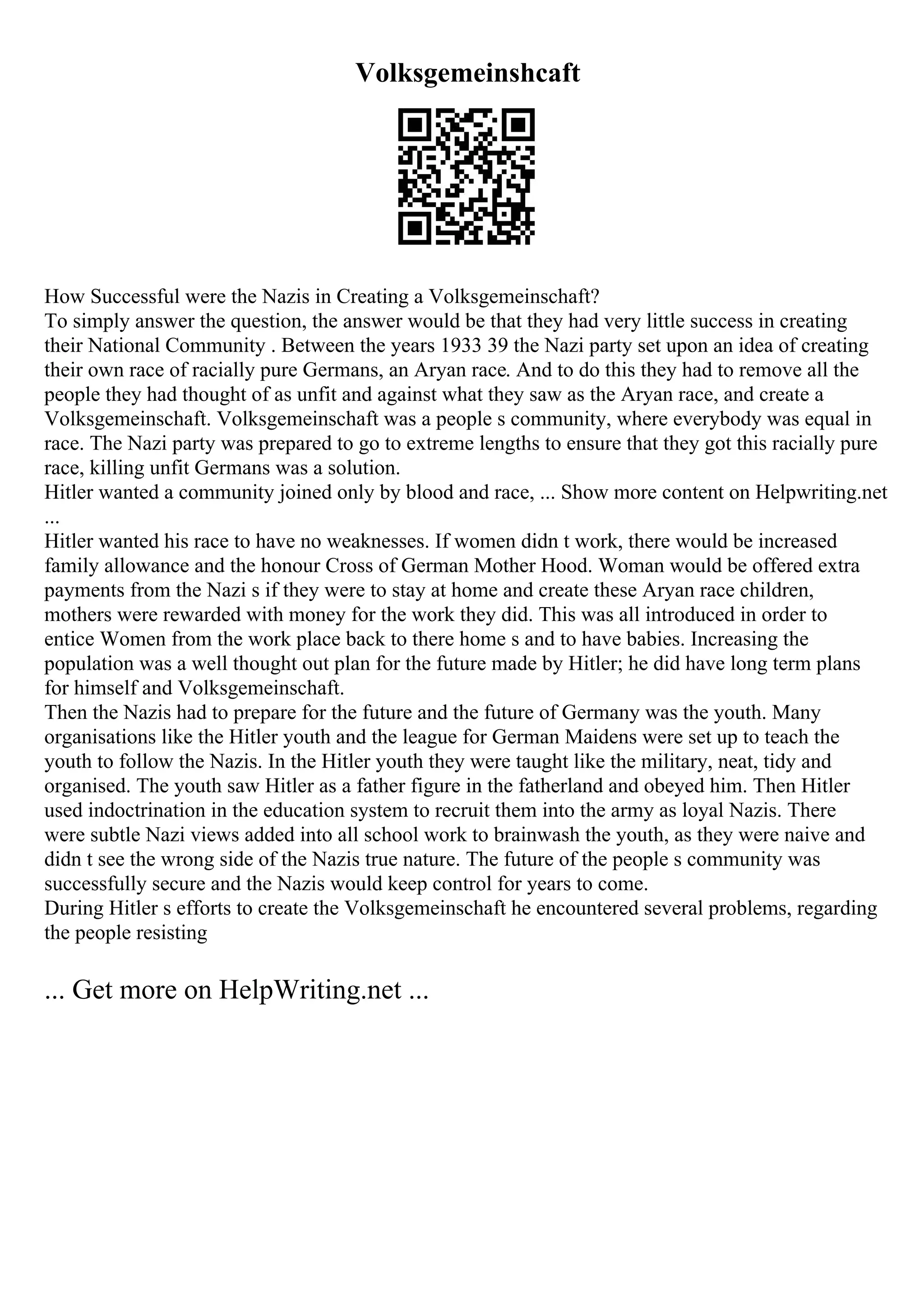 Volksgemeinshcaft
How Successful were the Nazis in Creating a Volksgemeinschaft?
To simply answer the question, the answer would be that they had very little success in creating
their National Community . Between the years 1933 39 the Nazi party set upon an idea of creating
their own race of racially pure Germans, an Aryan race. And to do this they had to remove all the
people they had thought of as unfit and against what they saw as the Aryan race, and create a
Volksgemeinschaft. Volksgemeinschaft was a people s community, where everybody was equal in
race. The Nazi party was prepared to go to extreme lengths to ensure that they got this racially pure
race, killing unfit Germans was a solution.
Hitler wanted a community joined only by blood and race, ... Show more content on Helpwriting.net
...
Hitler wanted his race to have no weaknesses. If women didn t work, there would be increased
family allowance and the honour Cross of German Mother Hood. Woman would be offered extra
payments from the Nazi s if they were to stay at home and create these Aryan race children,
mothers were rewarded with money for the work they did. This was all introduced in order to
entice Women from the work place back to there home s and to have babies. Increasing the
population was a well thought out plan for the future made by Hitler; he did have long term plans
for himself and Volksgemeinschaft.
Then the Nazis had to prepare for the future and the future of Germany was the youth. Many
organisations like the Hitler youth and the league for German Maidens were set up to teach the
youth to follow the Nazis. In the Hitler youth they were taught like the military, neat, tidy and
organised. The youth saw Hitler as a father figure in the fatherland and obeyed him. Then Hitler
used indoctrination in the education system to recruit them into the army as loyal Nazis. There
were subtle Nazi views added into all school work to brainwash the youth, as they were naive and
didn t see the wrong side of the Nazis true nature. The future of the people s community was
successfully secure and the Nazis would keep control for years to come.
During Hitler s efforts to create the Volksgemeinschaft he encountered several problems, regarding
the people resisting
... Get more on HelpWriting.net ...
 