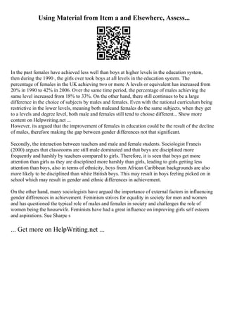 Using Material from Item a and Elsewhere, Assess...
In the past females have achieved less well than boys at higher levels in the education system,
then during the 1990 , the girls over took boys at all levels in the education system. The
percentage of females in the UK achieving two or more A levels or equivalent has increased from
20% in 1990 to 42% in 2006. Over the same time period, the percentage of males achieving the
same level increased from 18% to 33%. On the other hand, there still continues to be a large
difference in the choice of subjects by males and females. Even with the national curriculum being
restrictive in the lower levels, meaning both maleand females do the same subjects, when they get
to a levels and degree level, both male and females still tend to choose different... Show more
content on Helpwriting.net ...
However, its argued that the improvement of females in education could be the result of the decline
of males, therefore making the gap between gender differences not that significant.
Secondly, the interaction between teachers and male and female students. Sociologist Francis
(2000) argues that classrooms are still male dominated and that boys are disciplined more
frequently and harshly by teachers compared to girls. Therefore, it is seen that boys get more
attention than girls as they are disciplined more harshly than girls, leading to girls getting less
attention than boys, also in terms of ethnicity, boys from African Caribbean backgrounds are also
more likely to be disciplined than white British boys. This may result in boys feeling picked on in
school which may result in gender and ethnic differences in achievement.
On the other hand, many sociologists have argued the importance of external factors in influencing
gender differences in achievement. Feminism strives for equality in society for men and women
and has questioned the typical role of males and females in society and challenges the role of
women being the housewife. Feminists have had a great influence on improving girls self esteem
and aspirations. Sue Sharpe s
... Get more on HelpWriting.net ...
 